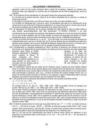 SOLUCIONES Y RESPUESTAS 
siguiente, como en las cuatro primeras filas a partir de la tercera, aparece un número par, 
entonces tiene que aparecer un número par en cualquiera de las filas subsiguientes, como se 
muestra. 
676. En la relación de los estudiantes A y B pueden darse tres situaciones distintas: 
A y B están en la misma columna, como A es el menor estudiante de su columna, su edad es 
menor que la de B. 
A y B están en la misma fila, como B es el mayor de su fila, es mayor también que A. 
A y B están en diferentes fila y columna, sea C el estudiante que está en la intersección de la 
columna de A con la fila de B. Entonces la edad de C es mayor que la de A y menor que la de B, 
de donde se obtiene que la edad del estudiante A es menor que la de B. 
677. Si agrupamos 33 personas con la misma cantidad de pelos desde el calvo (o pelo) hasta el 
más peludo aproximadamente 300 000 tendríamos 33⋅ 300000 = 9900000 y es fácil 
convencerse que al escoger otra persona más debemos ubicarla en uno de los grupos formados 
por lo que es fácil asegurar que en Cuba existen al menos 34 personas que tienen la misma 
cantidad de pelos, pues en estos momentos somos algo más de 11000000 de habitantes. 
678. Como el número de factores (a1-1), (a2-2)… (an-n) es impar y la suma de todos los factores es 
evidentemente cero, que es un número par, por lo que se deduce que es imposible que todos los 
factores sean impares, por lo que la cantidad de factores impares tiene que ser un número par y 
al menos un factor tiene que ser par y por su puesto el producto tiene que ser par. 
679. Considerando un triángulo cualquiera de 18cm2 de área, si hacemos una división de la base 
del mismo en 6 segmentos de igual longitud y de cada uno de los extremos de estos segmentos 
trazamos otros hasta el vértice opuesto a la base del 
triángulo obtenemos 6 triángulos de 3cm2 de área cada uno 
como muestra la figura. Si distribuimos 13 puntos en 
estos triángulos de forma aleatoria, al menos tres de 
los puntos estarán situados en un mismo triángulo y en ese 
caso tendrán un área menor o igual (cuando los puntos 
coinciden con los vértices) que la de ese triángulo, es decir, 
menor o igual que 3cm2. 
680. El matemático razonó que las listas de los hombres cuyas mujeres les eran infieles debían 
tener un nombre menos; de ahí que les dijese a los hombres que iría diciendo los números uno a 
uno y lentamente y que cuando dijera el número de mujeres que ellos tenían en sus listas debían 
salir a eliminarlas y comenzó: cero, uno,... Al decir el número de mujeres infieles menos uno, un 
grupo de hombres salió corriendo a eliminar a sus esposas. Luego el matemático dijo a los que 
quedaron que podían irse tranquilos, que sus esposas les eran fieles. 
681. De acuerdo a las condiciones del problema se tiene una sucesión aritmética donde: 
A 6 1 = d = 25 An = 1956 
A = a +(n-1) d n=79 n 1 ⋅ ⇒ 
El conjunto será: 6, 31, 56, 81,…1881, 1906, 1931, 1956 se pueden formar 40 parejas que 
sumen 1987 por Ej. (6; 1981); (31; 1956); (56; 1931)…(981; 1006). 
Por lo tanto nosotros podemos relacionar 40 elementos de este conjunto sin que tengamos un 
par de ellos que sumen 1987, pero como el subconjunto que debemos seleccionar debe tener 
más de 40 elementos, necesariamente el elemento 41 debe formar pareja con al menos uno de 
los 40 anteriores y sumar 1987. Por lo general se pueden seleccionar los 40 primeros o los 40 
últimos y no tener la posibilidad de tener dos que sumen 1987, pero cuando tenemos el próximo 
elemento tiene que pertenecer a una de las 40 parejas tomadas inicialmente y cada una de ella 
siempre suman 1987. 
682. El total de subconjuntos no nulos que se pueden formar son: 210 −1 = 1023 . La menor suma es 
10+11+…+19=145 y la mayor 90+91+…+99=945. El total de sumas es 945-145+1= 801, como 
existen 1023 subconjuntos y solo hay 801 sumas, al menos dos conjuntos tiene la misma suma. 
Ahora para saber si esos dos subconjuntos son disjuntos o no, tenemos que: 
Sea A’ y B’ dos de los subconjuntos que tiene la misma suma (como no sabemos si son 
disjuntos o no) entonces sean A y B tal que: A = A´  (A´ ∩ B´) y B = B´  (A´ ∩ B´). Es decir A y 
B son disjuntos. 
59 
· 
· · · 
· · · · 
· · 
· 
· · 
 