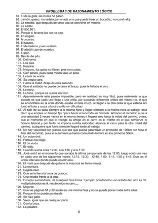 PROBLEMAS DE RAZONAMIENTO LÓGICO 
87. El de la gata, las mulas no paren. 
88. Jamón, queso, mortadela, jamonada o lo que pueda traer un bocadito; nunca el reloj. 
89. La escoba, que después de tanto uso se convierte en mocho. 
90. La sartén. 
91. El 500,991. 
92. Porque si levanta las dos se cae. 
93. En el gato. 
94. A oscuras. 
95. El tabaco. 
96. El de ballena, pues va llena. 
97. El ataúd (caja de muerto). 
98. El pan. 
99. Detrás del pito. 
100. Del horno. 
101. Los pies. 
102. Respirar. 
103. Ninguno, los gatos no tienen pies sino patas. 
104. Cien pesos, pues cada melón vale un peso. 
105. La tela de araña. 
106. Su propia cara. 
107. Hasta la mitad, después está saliendo. 
108. Que el soldado no puede cortarse el brazo, pues le faltaba el otro. 
109. La nariz. 
110. La foca, porque se queda sin foco. 
111. Aparentemente esto parece imposible, pero en realidad es muy fácil, pues realmente lo que 
sucede es que cada uno llega a una orilla, por supuesto diferentes orillas del mismo río, el que 
se encontraba en la orilla donde estaba el bote cruzó, al llegar a la otra orilla el que estaba ahí 
tomó el bote y cruza a la otra orilla sin dificultad. 
112. Al salir de su casa siempre a la misma hora y llegar siempre a la misma hora al trabajo, está 
claro que emplea un tiempo fijo t para hacer el recorrido en bicicleta. Al hacer el recorrido a pie a 
una velocidad 2 veces menor en el mismo tiempo t llegará solo hasta la mitad del camino, o sea, 
que el momento en que lo recoge su amigo en el carro es el mismo en el que comienza el 
horario laboral y por tanto no importa cuánta velocidad alcance el carro para la otra mitad del 
camino, cualquiera que fuera siempre llegará tarde al trabajo. 
113. No hay velocidad por grande que sea que pueda garantizar un promedio de 100km por hora al 
final del recorrido, pues el automóvil ya había consumido la hora en los primeros 50km. 
114. Un automóvil. 
115. Porque era ciego. 
116. El de viuda. 
117. El radio. 
118. Cuando suena a las 12:30, a la 1:00 y a la 1:30. 
119. José entró en el momento que sonaba la última campanada de las 12:00, luego sonó una vez 
en cada una de las siguientes horas; 12:15, 12:30, 12:45, 1:00, 1:15, 1:30 y 1:45. Este es el 
único intervalo donde puede ocurrir esto. 
120. El maíz que después de quitarle la mazorca se llama maloja. 
121. La montura. 
122. Dejarla caer. 
123. Que se le llena la boca de granos. 
124. Una estaba frente a la otra. 
125. Excepto sumándolos, de cualquier otra forma. Ejemplo: poniéndolos uno al lado del otro es 33, 
multiplicándolos es 9, restándolos es cero,... 
126. Mojarse. 
127. Que las páginas 51 y 52 están en una misma hoja y no se puede poner nada entre ellas. 
128. Porque él no puede ponérsela. 
129. Se hizo gallo. 
130. Vivos, igual que en cualquier parte. 
131. Con la boca. 
132. La palabra. 
6 
 