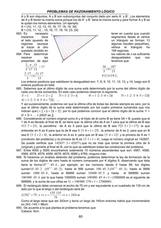 PROBLEMAS DE RAZONAMIENTO LÓGICO 
A y B son disjuntos, A y B son subconjuntos del conjunto dado por serlo A´ y B´. Los elementos 
de A y B tienen la misma suma porque los de A´ y B´ tiene la misma suma y para formar A y B se 
le quitan los mimos elementos. Un ejemplo: 
A = {10, 11, 12, 13, 15, 16, 17, 18, 19, 34} 
B = {10, 11, 12, , 15, 16, 17, 18, 19, 23, 24} 
683. Es necesario tener en cuenta que cuando 
trazamos doce segmentos desde el vértice 
al lado opuesto de un triángulo se forman 13 
regiones (aunque algunas resulten pequeñas), 
al trazar al otro vértice el triángulo ha 
quedado dividido en 169 regiones. 
684. Para determinar los valores de n es suficiente 
resolver las desigualdades que nos 
presentan, de aquí tenemos que: 
60 
11 
11 17 
13 
2 
2 17 
5 
/ 17 
13 
5 17 
⋅ 
〈 〈 
⋅ 
〈 〈 ⋅ 
n 
n 
13 
187 
5 
34 
n 
〈 〈 
n 
6 4 14 
5 
13 
5 
〈 〈 
Los enteros positivos que satisfacen la desigualdad son: 7, 8, 9, 10, 11, 12, 13, y 14; luego son 8 
enteros positivos en total. 
685. Sabemos que el último dígito de una suma está determinado por la suma del último dígito de 
cada uno de los sumandos. En este caso podemos observar lo siguiente: 
1! = 1 2! = 1⋅ 2 = 2 3! = 1⋅ 2 ⋅ 3 = 6 4! = 1⋅ 2 ⋅ 3⋅ 4 = 24 5! = 1⋅ 2 ⋅ 3⋅ 4 ⋅5 = 120 
6! = 1⋅ 2 ⋅ 3⋅ 4 ⋅5⋅ 6 = 720 ; … 
Y así sucesivamente, podemos ver que la última cifra de todas las demás siempre es cero, por lo 
que el último dígito de la suma está determinado por los cuatro primeros sumandos que nos 
indican que1+ 2 + 6 + 24 = 33; por lo que podemos concluir que el último dígito de la suma 1! + 
2! + 3! + … + 2002! es 3. 
686. Considerando el número original como A y el triplo de él como B se tiene 3A = B, puesto que el 
1 de A es llevado al final de B, se tiene que: la última cifra de A es 7 para que la última de B sea 
1(3⋅ 7 = 21) , la penúltima de A es 5 para que la última de B sea 7 (3⋅ 5 + 2 = 17), la que 
antecede en A es 8 para que la de B sea 5 (3⋅8 + 1 = 25) , la anterior de A es 2, para que en B 
sea 8 (3⋅ 2 + 2 = 8) , la anterior en A es 4, para que en B sea (3⋅ 4 = 12) y la primera de A es 1 
(condición del problema) y la primera de B es (3⋅1+ 1 = 4) , luego el número original es 142857. 
Se puede verificar que 142857 ⋅ 3 = 428571,que no es más que tomar la primera cifra de A 
(original) y ponerla al final de B, con lo que se satisfacen todas las condiciones del problema. 
687. Entre 4000 y 5000 encontramos solamente 10 números ascendentes que son: 4567, 4568, 
4569, 4578, 4579, 4589, 4678, 4679, 4689 y 4789; ninguno más. 
688. Si hacemos un análisis detenido del problema, podemos determinar la ley de formación de la 
suma de los dígitos de cero hasta el número compuesto por K dígitos 9, observando que ésta 
tiene la forma10k −1 ⋅ 45⋅ k ; por ejemplo: en los números desde 0 hasta 99, los dígitos 
suman10 ⋅ 45 ⋅ 2 (102−1 ⋅ 45⋅ 2) ; hasta el 999 suman 100⋅ 45⋅ 3 (103−1 ⋅ 45⋅3) ; hasta el 9999 
suman 1000⋅ 45⋅ 4 , hasta el 99999 suman 10000⋅ 45⋅5 y hasta el 999999 suman 
100 000 ⋅ 45 ⋅ 6 por lo que hasta 1000000 suman 100000⋅ 45⋅ 6 + 1 = (1000000 es el siguiente de 
999999, y la suma de sus cifras es 1) = 100000⋅ 270 + 1 = 27000001. 
689. El rectángulo debe conservar el ancho de 75 cm y ser equivalente a un cuadrado de 135 cm de 
lado por lo que el largo x del rectángulo será de: 
(135)2 75 135 ⋅ 
135 ⇒ = 
x x x 243cm 
75 
= ⋅ ⇒ = 
Como el largo tiene que ser 243cm y tenía un largo de 145cm entones habrá que incrementarlo 
en 243 -145 = 98cm. 
690. De acuerdo a lo que plantea el problema tenemos que: 
Cabeza: 9cm. 
A 
B 
C 
 