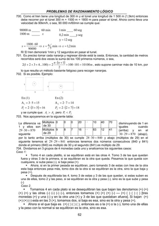 PROBLEMAS DE RAZONAMIENTO LÓGICO 
700. Como el tren tiene una longitud de 300 m y el túnel una longitud de 1 500 m (1,5km) entonces 
debe recorrer por el túnel 300 m + 1500 m = 1800 m para pasar el túnel. Ahora como lleva una 
velocidad de 90km/h, o sea, 90 000 m/60min se cumple que: 
1 min ____ 60 seg 
0,2 min ____y seg 
90000 m _____ 60 min 
1800 m _____ x 
x = x x 
R/ El tren demorará 1min y 12 segundos en pasar el tunel. 
2(1 2 3 4...100) 2 1 = ⋅ = 
+ + + = , esto supone caminar más de 10 km, por 
7 
2 
0 0 0 20 · · 10 40 70 
9 8 7 16 · · 83 12 41 
62 
y = 
12 seg 
1800 60 ⇒ = ⇒ = 
5 min 1,2min 
6 
⋅ 
90000 
701. Es preciso tomar cada naranja y regresar dónde está la cesta. Entonces, la cantidad de metros 
recorridos será dos veces la suma de los 100 primeros números, o sea, 
n ⋅ ( n + 
) 100 101 10100m 
2 
lo que resulta un método bastante fatigoso para recoger naranjas. 
702. Si es posible. Ejemplo: 
3 
En (1) 
5 
1 
A 3 5 15 
1 
= ⋅ + = 
2 (3 5) 16 
1 
= ⋅ = 
P 
En (2) 
A 2 7 14 
2 
= ⋅ + = 
2 (2 7) 18 
2 
= ⋅ = 
P 
2 
y se cumple que: 1 2 A  A pero 1 2 P  P 
703. Nos apoyaremos en la siguiente tabla: 
La diferencia va Múltiplos 
disminuyendo de 1 en 
1 y ellos son de 30 
iguales cuando 
29 ⋅ 30 = 870 Múltiplos 
(arriba) y en el 
siguiente de 29 
30 ⋅ 29 = 870 (abajo), 
por lo tanto arriba (múltiplos de 30) se cumple 28 ⋅ 30 = 840 y abajo (múltiplos de 29) en el 
siguiente tenemos el 29 ⋅ 29 = 841 entonces tenemos dos números consecutivos (840 y 841) 
donde el primero (840) es múltiplo de 30 y el segundo (841) es múltiplo de 29. 
704. Dividamos en 3 grupos de 4 monedas cada uno y analicemos los siguientes casos: 
Caso 1: 
ƒ Tomo 4 en cada platillo, si se equilibran está en las otras 4. Tomo 3 de las que quedan 
fuera y otras 3 de la primera, si se equilibran es la otra que queda. Pesamos la que queda con 
cualquiera, si sube pesa (-), si baja pesa (+). 
ƒ Ahora, si en la primer pesada se equilibran, pero tomando 3 de estas con tres de la otra 
esta baja entonces pesa más, tomo dos de la otra si se equilibran es la otra, sino la que baja y 
pesa (+). 
ƒ Después de equilibrada las 4, tomo 3 de estas y 3 de las que quedan, si estas suben es 
una de ellas, tomo 2 y las peso, si se equilibran es la otra y pesa (-), sino es la que sube y pesa 
(-) 
Caso 2. 
ƒ Tomamos 4 en cada plato si se desequilibran las que bajan las denotamos (+) (+) 
(+) (+) y las otras (-) (-) (-) (-), entonces tomamos (+) (+) (+) (-) ↔ (+) ( ) ( ) ( ) [tres 
monedas (+) y una (-) y en la otra una (+) y 3 de las que quedaban afuera]. Si bajan (+) 
(+) (+) (-) esta en las 3 (+), tomamos dos, si baja es esa, sino es la otra y pesa (+). 
ƒ Ahora si el que baja es (+) ( ) ( ) ( ), entonces es o la (+) o la (-), tomo una de ellas 
y la peso con la normal si se equilibran es la otra, sino es esa. 
 