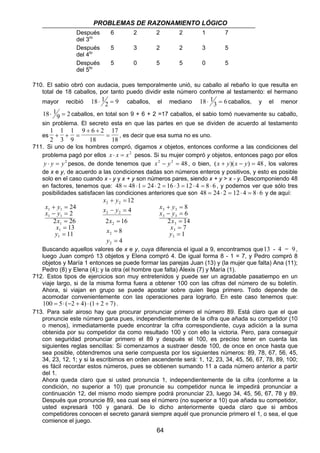 PROBLEMAS DE RAZONAMIENTO LÓGICO 
+ = 
− = 
3 3 
3 3 
64 
Después 
del 3ro 
6 2 2 2 1 7 
Después 
del 4to 
5 3 2 2 3 5 
Después 
del 5to 
5 0 5 5 0 5 
710. El sabio obró con audacia, pues temporalmente unió, su caballo al rebaño lo que resulta en 
total de 18 caballos, por tanto puedo dividir este número conforme al testamento: el hermano 
mayor recibió 18 1 
⋅ 2 = 9 caballos, el mediano 18 1 
⋅ 3 = 6 caballos, y el menor 
18 1 
⋅ 9 = 2 caballos, en total son 9 + 6 + 2 =17 caballos, el sabio tomó nuevamente su caballo, 
sin problema. El secreto esta en que las partes en que se dividen de acuerdo al testamento 
es 
1 
2 
1 
3 
1 
9 
9 6 2 
18 
17 
18 
+ + = 
+ + 
= , es decir que esa suma no es uno. 
711. Si uno de los hombres compró, digamos x objetos, entonces conforme a las condiciones del 
problema pagó por ellos x ⋅ x = x2 pesos. Si su mujer compró y objetos, entonces pago por ellos 
y ⋅ y = y2 pesos, de donde tenemos que x2 − y2 = 48, o bien, (x + y)(x − y) = 48 , los valores 
de x e y, de acuerdo a las condiciones dadas son números enteros y positivos, y esto es posible 
solo en el caso cuando x - y y x + y son números pares, siendo x + y  x - y. Descomponiendo 48 
en factores, tenemos que: 48 = 48 ⋅1 = 24 ⋅ 2 = 16 ⋅ 3 = 12 ⋅ 4 = 8 ⋅ 6 , y podemos ver que sólo tres 
posibilidades satisfacen las condiciones anteriores que son 48 = 24 ⋅ 2 = 12 ⋅ 4 = 8⋅ 6 y de aquí: 
x + y 
= 
x − y 
= 
1 1 
1 1 
x 
x 
y 
1 
1 
1 
24 
2 
2 26 
= 
= 
= 
13 
11 
x y 
+ = 
2 2 
x y 
− = 
2 2 
x 
2 = 
16 
8 
4 
12 
4 
2 
2 
2 
= 
= 
x 
y 
x y 
x y 
x 
x 
y 
3 
3 
3 
8 
6 
2 14 
= 
= 
= 
7 
1 
Buscando aquellos valores de x e y, cuya diferencia el igual a 9, encontramos que13 - 4 = 9 , 
luego Juan compró 13 objetos y Elena compró 4. De igual forma 8 - 1 = 7, y Pedro compró 8 
objetos y María 1 entonces se puede formar las parejas Juan (13) y (la mujer que falta) Ana (11); 
Pedro (8) y Elena (4); y la otra (el hombre que falta) Alexis (7) y María (1). 
712. Estos tipos de ejercicios son muy entretenidos y puede ser un agradable pasatiempo en un 
viaje largo, si de la misma forma fuera a obtener 100 con las cifras del número de su boletín. 
Ahora, si viajan en grupo se puede apostar sobre quien llega primero. Todo depende de 
acomodar convenientemente con las operaciones para lograrlo. En este caso tenemos que: 
100 = 5⋅ (−2 + 4) ⋅ (1+ 2 + 7) . 
713. Para salir airoso hay que procurar pronunciar primero el número 89. Está claro que el que 
pronuncie este número gana pues, independientemente de la cifra que añada su competidor (10 
o menos), inmediatamente puede encontrar la cifra correspondiente, cuya adición a la suma 
obtenida por su competidor da como resultado 100 y con ello la victoria. Pero, para conseguir 
con seguridad pronunciar primero el 89 y después el 100, es preciso tener en cuenta las 
siguientes reglas sencillas: Si comenzamos a sustraer desde 100, de once en once hasta que 
sea posible, obtendremos una serie compuesta por los siguientes números: 89, 78, 67, 56, 45, 
34, 23, 12, 1; y si la escribimos en orden ascendente será: 1, 12, 23, 34, 45, 56, 67, 78, 89, 100; 
es fácil recordar estos números, pues se obtienen sumando 11 a cada número anterior a partir 
del 1. 
Ahora queda claro que si usted pronuncia 1, independientemente de la cifra (conforme a la 
condición, no superior a 10) que pronuncie su competidor nunca le impedirá pronunciar a 
continuación 12, del mismo modo siempre podrá pronunciar 23, luego 34, 45, 56, 67, 78 y 89. 
Después que pronuncie 89, sea cual sea el número (no superior a 10) que añada su competidor, 
usted expresará 100 y ganará. De lo dicho anteriormente queda claro que si ambos 
competidores conocen el secreto ganará siempre aquél que pronuncie primero el 1, o sea, el que 
comience el juego. 
 