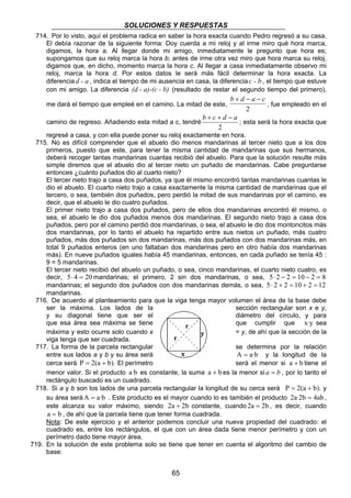 SOLUCIONES Y RESPUESTAS 
714. Por lo visto, aquí el problema radica en saber la hora exacta cuando Pedro regresó a su casa. 
El debía razonar de la siguiente forma: Doy cuerda a mi reloj y al irme miro qué hora marca, 
digamos, la hora a. Al llegar donde mi amigo, inmediatamente le pregunto que hora es; 
supongamos que su reloj marca la hora b; antes de irme otra vez miro que hora marca su reloj, 
digamos que, en dicho, momento marca la hora c. Al llegar a casa inmediatamente observo mi 
reloj, marca la hora d. Por estos datos le será más fácil determinar la hora exacta. La 
diferencia d - a , indica el tiempo de mi ausencia en casa, la diferencia c - b , el tiempo que estuve 
con mi amigo. La diferencia (d - a)-(c - b) (resultado de restar el segundo tiempo del primero), 
me dará el tiempo que empleé en el camino. La mitad de este, 
65 
b + d − a − c 
2 , fue empleado en el 
camino de regreso. Añadiendo esta mitad a c, tendré 
b + c + d − a 
2 
; esta será la hora exacta que 
regresé a casa, y con ella puede poner su reloj exactamente en hora. 
715. No es difícil comprender que el abuelo dio menos mandarinas al tercer nieto que a los dos 
primeros, puesto que este, para tener la misma cantidad de mandarinas que sus hermanos, 
deberá recoger tantas mandarinas cuantas recibió del abuelo. Para que la solución resulte más 
simple diremos que el abuelo dio al tercer nieto un puñado de mandarinas. Cabe preguntarse 
entonces ¿cuánto puñados dio al cuarto nieto? 
El tercer nieto trajo a casa dos puñados, ya que él mismo encontró tantas mandarinas cuantas le 
dio el abuelo. El cuarto nieto trajo a casa exactamente la misma cantidad de mandarinas que el 
tercero, o sea, también dos puñados, pero perdió la mitad de sus mandarinas por el camino, es 
decir, que el abuelo le dio cuatro puñados. 
El primer nieto trajo a casa dos puñados, pero de ellos dos mandarinas encontró él mismo, o 
sea, el abuelo le dio dos puñados menos dos mandarinas. El segundo nieto trajo a casa dos 
puñados, pero por el camino perdió dos mandarinas, o sea, el abuelo le dio dos montoncitos más 
dos mandarinas, por lo tanto el abuelo ha repartido entre sus nietos un puñado, más cuatro 
puñados, más dos puñados sin dos mandarinas, más dos puñados con dos mandarinas más, en 
total 9 puñados enteros (en uno faltaban dos mandarinas pero en otro había dos mandarinas 
más). En nueve puñados iguales había 45 mandarinas, entonces, en cada puñado se tenía 45 : 
9 = 5 mandarinas. 
El tercer nieto recibió del abuelo un puñado, o sea, cinco mandarinas, el cuarto nieto cuatro, es 
decir, 5⋅ 4 = 20mandarinas; el primero, 2 sin dos mandarinas, o sea, 5⋅ 2 − 2 = 10 − 2 = 8 
mandarinas; el segundo dos puñados con dos mandarinas demás, o sea, 5⋅ 2 + 2 = 10 + 2 = 12 
mandarinas. 
716. De acuerdo al planteamiento para que la viga tenga mayor volumen el área de la base debe 
ser la máxima. Los lados de la sección rectangular son x e y, 
y su diagonal tiene que ser el diámetro del círculo, y para 
que esa área sea máxima se tiene que cumplir que x·y sea 
máxima y esto ocurre solo cuando x = y, de ahí que la sección de la 
viga tenga que ser cuadrada. 
717. La forma de la parcela rectangular se determina por la relación 
entre sus lados a y b y su área será A = a·b y la longitud de la 
cerca será P = 2(a + b). El perímetro será el menor si a + b tiene el 
menor valor. Si el producto a·b es constante, la suma a + b es la menor si a = b , por lo tanto el 
rectángulo buscado es un cuadrado. 
718. Si a y b son los lados de una parcela rectangular la longitud de su cerca será P = 2(a + b). y 
su área seráA = a·b . Este producto es el mayor cuando lo es también el producto 2a·2b = 4ab , 
este alcanza su valor máximo, siendo 2a + 2b constante, cuando 2a = 2b , es decir, cuando 
a = b , de ahí que la parcela tiene que tener forma cuadrada. 
Nota: De este ejercicio y el anterior podemos concluir una nueva propiedad del cuadrado: el 
cuadrado es, entre los rectángulos, el que con un área dada tiene menor perímetro y con un 
perímetro dado tiene mayor área. 
719. En la solución de este problema solo se tiene que tener en cuenta el algoritmo del cambio de 
base: 
 