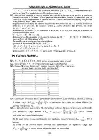PROBLEMAS DE RAZONAMIENTO LÓGICO 
1⋅32 + 2 ⋅31 +1⋅30 = 9 + 6 +1 = 16 por lo que se cumple que 3 10 121 = 16 . Luego el número 121 
escrito en base 3 es igual al número 16 escrito en base 10. 
720. Aunque esta pregunta le parezca insólita, esta muy lejos de carecer de sentido, y puede ser 
resuelta mediante ecuaciones. Si has pensado correctamente, habrás comprendido que los 
datos que se dan no pertenecen al sistema decimal, pues en caso contrario, la pregunta ¿cuál es 
la equivalencia de 84? Sería absurdo. 
Supongamos que la base del sistema desconocido de numeración es x. El número 84 equivale 
entonces a 8 unidades de segundo orden y cuatro unidades del primero, es decir: 
84 = 8⋅ x1 + 4 ⋅ x0 = 8x + 4 . 
El número 54 equivale a 5x + 4 y tenemos la ecuación: 8⋅8 = 5x + 4 ,es decir; en el sistema de 
numeración decimal sería: 
64 = 5x + 4⇒5x = 60⇒ x = 12 
Este número está expresado en el sistema de base de 12, y 84 =8.12 + 4 =100. Por lo 
tanto, si 8.8 = 54, 84 será igual a 100. 
De igual forma se puede resolver este problema: 
¿Cuál es el equivalente de 100, si 5 ⋅ 6 = 33 ? 
100 = 1⋅ x2 + 0⋅ x + 0 y 33 = 3x + 3 y como 5⋅ 6 = 3x + 3 
30 = 3x + 3⇒ 27 = 3x⇒ x = 9 
Entonces100 = 1⋅ 92 + 0⋅ 9 + 0 = 81, por lo tanto 100 es igual a 81 en base 9. 
De cuántas formas... 
721. 7! 1 2 3 4 5 6 7 5040 7 P = = ⋅ ⋅ ⋅ ⋅ ⋅ ⋅ = formas en que puede elegir el hotel. 
722. Serán en total 3⋅ 4 = 12 combinaciones las que pueden hacerse. 
723. Existen 12 formas de cambiar 1 peso en monedas de 5, 20 y 40 centavos. 
Moneda de 40 Moneda de 20 Moneda de 5 
1 2 1 - 
2 2 - 4 
3 1 3 - 
4 1 2 4 
5 1 1 8 
6 1 - 12 
7 - 5 - 
8 - 4 4 
9 - 3 8 
10 - 2 12 
11 - 1 16 
12 - - 20 
724. Estamos en presencia de una permutación con repetición, pues tenemos 2 caballos, 2 torres y 
7! 8 
8! 
PR = formas de colocar las piezas blancas del 
2 alfiles, luego: 7! 5040 
8,2,2,2 = = 
+ − 
CR = C + − = formas 
10,12 10 12 1,12 = 
C = formas en que se pueden elegir las estampillas. 
66 
8 
2! 2! 2! 
⋅ 
= 
⋅ ⋅ 
ajedrez en la primera fila. 
725. a) Como tenemos que comprar 12 estampillas y se tienen 10 tipos, tenemos una combinación 
con repetición, luego existen 
( 10 12 1 ) 
! 
21! 
= 
293930 
12! ⋅ ( 10 − 
1 ) ! 
12! ⋅ 
9! 
diferentes de comprar las estampillas. 
17! 
b) De igual forma es una combinación con repetición, luego tenemos: 24310 
10,8 = 
8!⋅ 
9! 
CR = 
formas. 
c) Como no se pueden repetir tenemos una combinación sin repetición, luego: son 
10! 
( ) 45 
10,8 = 
8! ⋅ 10 − 
8 ! 
 