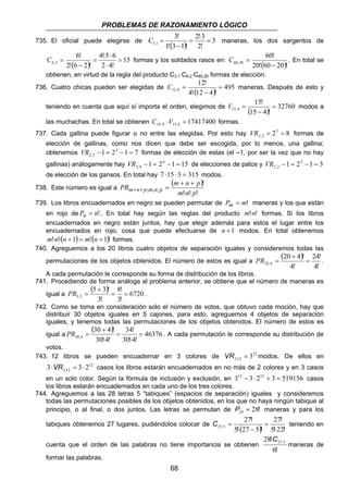 PROBLEMAS DE RAZONAMIENTO LÓGICO 
2!3 
3! 
C = maneras, los dos sargentos de 
735. El oficial puede elegirse de ( ) = 
3 
3,1 C = . En total se 
C = formas y los soldados rasos en: ( )20! 60 20 ! 
C = maneras. Después de esto y 
12,4 = 
PR m n p m n p m n p ⋅ ⋅ 
PR = . A cada permutación le corresponde su distribución de 
68 
2! 
1! 3 1 ! 
⋅ 
= 
− 
4!5 6 
6! 
⋅ ⋅ 
( ) 15 
6,2 = 
2 4! 
2! 6 2 ! 
⋅ 
= 
− 
60! 
60,20 − 
obtienen, en virtud de la regla del producto C3,1⋅C6,2⋅C60,20 formas de elección. 
12! 
736. Cuatro chicas pueden ser elegidas de ( ) 495 
4! ⋅ 12 − 
4 ! 
15! 
V = modos a 
teniendo en cuenta que aquí sí importa el orden, elegimos de 15,4 ( ) = 
32760 
15 − 
4 ! 
las muchachas. En total se obtienen 17417400 14,4 15,4 C ⋅V = formas. 
737. Cada gallina puede figurar o no entre las elegidas. Por esto hay 23 8 
2,3 VR = = formas de 
elección de gallinas, como nos dicen que debe ser escogida, por lo menos, una gallina; 
obtenemos 1 23 1 7 
2,3 VR − = − = formas de elección de estas (el –1, por ser la vez que no hay 
gallinas) análogamente hay 1 24 1 15 
2,4 VR − = − = de elecciones de patos y 1 22 1 3 
2,2 VR − = − = 
de elección de los gansos. En total hay 7 ⋅15 ⋅ 3 = 315 modos. 
738. Este número es igual a 
( + + 
) 
! ! ! 
! 
+ + = 
; ; ; m n p 
739. Los libros encuadernados en negro se pueden permutar de Pm = m! maneras y los que están 
en rojo de Pn = n!. En total hay según las reglas del producto m!⋅n! formas. Si los libros 
encuadernados en negro están juntos, hay que elegir además para estos el lugar entre los 
encuadernados en rojo, cosa que puede efectuarse de n +1 modos. En total obtenemos 
m!⋅n!⋅(n +1) = m!(n +1)! formas. 
740. Agreguemos a los 20 libros cuatro objetos de separación iguales y consideremos todas las 
permutaciones de los objetos obtenidos. El número de estos es igual a 
( ) 
24! 
PR = . 
4! 
20 + 
4 ! 
20,4 = 
4! 
A cada permutación le corresponde su forma de distribución de los libros. 
741. Procediendo de forma análoga al problema anterior, se obtiene que el número de maneras es 
igual a 
( + 
) 8! 
6720 
PR = . 
5,3 = = 
3! 
5 3 ! 
3! 
742. Como se toma en consideración solo el número de votos, que obtuvo cada moción, hay que 
distribuir 30 objetos iguales en 5 cajones, para esto, agreguemos 4 objetos de separación 
iguales, y tenemos todas las permutaciones de los objetos obtenidos. El número de estos es 
igual a 
( + 
) 34! 
46376 
30,4 = 
30!4! 
30 4 ! 
30!4! 
⋅ 
= 
⋅ 
votos. 
743. 12 libros se pueden encuadernar en 3 colores de 12 
3 12 = 3 VR , modos. De ellos en 
12 
2 12 3⋅ = 3⋅ 2 VR , casos los libros estarán encuadernados en no más de 2 colores y en 3 casos 
en un solo color. Según la fórmula de inclusión y exclusión, en 312 − 3⋅ 212 + 3 = 519156 casos 
los libros estarán encuadernados en cada uno de los tres colores. 
744. Agreguemos a las 28 letras 5 “tabiques” (espacios de separación) iguales y consideremos 
todas las permutaciones posibles de los objetos obtenidos, en los que no haya ningún tabique al 
principio, o al final, o dos juntos. Las letras se permutan de P = 28! 28 maneras y para los 
tabiques obtenemos 27 lugares, pudiéndolos colocar de C = 27 
! 
= 
27 
! 
27 , 5 ( ) teniendo en 
5 ! ⋅ 27 − 
5 
! 
5 ! 
⋅ 
22 
! cuenta que el orden de las palabras no tiene importancia se obtienen 
! , 
6 
28 27 5 C⋅ 
! 
maneras de 
formar las palabras. 
 