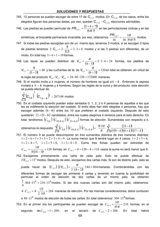 SOLUCIONES Y RESPUESTAS 
745. 12 personas se pueden escoger de entre 17 de 17,12 C modos. En 15,10 C de los casos, entre los 
elegidos figuran dos personas dadas, por eso, quedan 17,12 15,10 C −C elecciones admisibles. 
PR = en las permutaciones cíclicas y en las 
! 
2 2 3 3 1 = ⋅ = 
C , modos y si las 3 piedras son diferentes, de un 
4 3 = ⋅ ⋅ = 
C = formas, en 4 120 4 116 10,3 C − = − = casos la suma no será menor que 9. 
4! 
C ⋅ VR = maneras. Combinándolas con las 
4,2 12,2 ⋅ = 
⋅C = ⋅ maneras de elección. Por las mismas consideraciones, éstos conducen 
a 88⋅134 modos de elección de todas las cartas. En total obtenemos: 304 ⋅134 formas. 
69 
746. Las piedras se pueden permutar de 
( ) 
! ! ! 
! 
5 + 6 + 
7 
, , 5 6 7 
5 6 7 ⋅ ⋅ 
simétricas, el brazalete permanece invariable, por eso, obtenemos 
, , 18 
! 
! ! ! 
36 5 6 7 
5 6 7 
36 
⋅ ⋅ ⋅ 
= 
PR 
modos. 
747. Si todas las piedras escogidas son de un mismo tipo, tenemos 3 modos, si se escogen 2 tipos 
de piedras tenemos 2 3 6 
1 ⋅ 
2 
⋅ = ⋅ 
! ! 
modo. En total hay 3 + 6 +1 = 10 formas. 
4 
748. Las tazas se pueden distribuir de ( ) 2 3 4 24 
4 − 
3 
= 
! 
! 
V , formas, los platillos de 
5 
( ) 60 
5 3 
5 3 = 
− 
= 
! 
! 
6 
V , y las cucharitas de té, de 6 3 ( ) = 
120 
6 − 
3 
= 
! 
! 
V , en total se obtienen, en virtud de 
la regla del producto 24 60 120 172800 4 3 5 3 6 3 ⋅ ⋅ = ⋅ ⋅ = V , V , V , maneras. 
749. Si el marido invita a k mujeres, el número de hombres es igual a 6 − k . Entonces la esposa 
invitará a 6 − k mujeres y k hombres. Según las reglas de la suma y del producto, esta elección 
se puede efectuar de: 
( ) ( )2 267148 
C , k C modos. 
7 , 6 
5 2 
0 
5 = 
− 
⋅ 
= Σ 
k k 
750. En el costado izquierdo pueden estar sentados 0, 1, 2, 3 ó 4 personas de aquellas a las que 
Σ= 
les es indiferente la elección del costado. Si entre ellas han sido elegidas k personas, hay que 
escoger además (4 − k ) entre los 10 que prefieren el costado izquierdo. Después de esto 
quedarán: 12 + (9 ) ( − k ) candidatos, ( ) ( entre los ) cuales elegimos 4 remeros para el lado derecho. En 
total, tendremos C9,k ⋅ C10,4−k ⋅ C21−k,4 formas de elección. Sumándolas con respecto a k, 
obtenemos la respuesta: ( ) ⋅ ( ) ⋅ ( )= − − 
4 
0 
9, 10,4 21 ,4 
k 
C k C k C k 
( ) 
k 
21 − 
! 
⋅ 4 
⋅ ( − ) ⋅ ( + ) ⋅ ( − 
Σ= 
) ⋅ 
0 ! 9 ! 6 ! 17 ! 
9!10! 
4! 
k k k k k 
. 
751. El número 9 se puede descomponer en tres sumandos distintos de tres maneras distintas: 
1+ 2 + 6 = 1+ 3 + 5 = 2 + 3 + 4 = 9. La suma menor que 9 tendrá lugar en 4 casos: 1+ 2 + 3 = 6, 
1+ 2 + 4 = 7, 1+ 2 + 5 = 8, 1+ 3 + 4 = 8 . Como tres fichas pueden ser extraídas de 
10! 
( ) 120 
3! 10 3 ! 
10,3 = 
⋅ − 
752. Escojamos primeramente una carta de cada palo. Esto se puede efectuar de 
4 
13,4 VR = 13 modos. Después de esto, escojamos dos cartas más. Si son de distinto palo, esto se 
puede hacer de ( ) ( ) ( ) 144 864 
2 ⋅ 4 − 
2 ! 
diferentes formas de escoger las primeras 4 cartas y teniendo en cuenta la posibilidad de 
permutar el orden de elección de dos cartas de un mismo palo, se obtienen 
1 ⋅ 864 ⋅ 134 = 216 ⋅ 134 
modos. Si las dos nuevas cartas son del mismo palo, obtenemos: 
4 
264 
4 4 12! 12,2 = 
2 ⋅ 
10! 
10! 
C = formas, en el 
753. En el primer día los participantes se pueden escoger de 210 
10,6 = 
6!⋅ 
4! 
segundo de 1 209 10,6 C − = , en el tercero de 2 208 10,6 C − = . En total habrá 
 