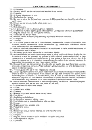 SOLUCIONES Y RESPUESTAS 
133. La oscuridad. 
134. Cuidado, son 15, las diez de los dedos y las cinco de los huevos. 
135. El ponche. 
136. Sí, tirando tijeretazos a lo loco. 
137. Con Regla en La Habana. 
138. No, pues el primer día del horario de verano es de 23 horas y el primer día del horario oficial es 
7 
de 25 horas. 
139. El buey que es: ternero, novillo, añojo, toro y buey. 
140. Un pleito. 
141. De la azucarera. 
142. Los que viven en los ríos, lagunas, presas y peceras. 
143. Si el hombre murió de repente, pues estaba dormido ¿cómo puede saberse lo que soñaba?. 
144. Ninguno, porque cada hijo tiene ya una hermana. 
145. Se trata del hijo del que habla. 
146. Pablo es sobrino de Pedro, porque Pedro y el padre de Pablo son hermanos. 
147. Es mi padre. 
148. Yo mismo. 
149. Sí es posible, pues en total son 7, cuatro varones y tres hembras; cuando un varón habla tiene 
la misma cantidad de hermanos (3) que de hermanas (3) y cuando habla una hembra tiene el 
doble de hermanos (4) que de hermanas (2). 
150. Usted es mi abuelo, porque el sobrino del tío de mi padre es mi padre y usted es padre de mi 
padre, entonces será mi abuelo. 
151. Se refiere a su hermano, porque ella es hembra y es sobrina. 
152. Ambos caballeros han estado casados dos veces, el primer matrimonio de uno de ellos fue con 
la madre de una de las señoras y por tanto es su padre, al morir su esposa (enviudar) se casa 
nuevamente y el segundo matrimonio fue con la otra señora, y tiene una hija con ella; de la 
misma forma pasa con el otro caballero. Luego ellos son los padres de las señoras, los viudos de 
sus madres, los padres de sus hijas y sus propios maridos. 
153. De acuerdo con los planteamientos Ernesto debe ser cuarto, para que Daniel sea segundo, 
entonces por la primera afirmación Ángel es tercero y Braulio quinto y por tanto Carlos primero y 
ese es el orden de llegada. 
154. 10 veces, pues entre las 10 y las 12 pasa una sola vez. 
155. Aunque algunos lo ven muy fácil, es un problema en el cual habitualmente se cometen grandes 
errores al hacer un uso inapropiado de las palabras. Un lápiz de 6 aristas no tiene 6 caras, como 
realmente piensa la mayoría. Si no está afilado, tiene 8 caras: 6 caras laterales y dos de las 
bases más pequeñas. La costumbre de considerar en un prisma las caras laterales, olvidándose 
de las bases está muy extendida. Por lo tanto, el lápiz del que hablamos tiene 8 caras. 
156. Porque compraba 8 elementos de la mercancía por peso y los vendía a 7 elementos por peso. 
Ejemplo: Compro ajíes a 8 por peso y los vendo a 7 por peso. 
157. La doble blanca pues no tiene huecos. 
158. El ruido. 
159. Cuando cierra la boca. 
160. El pocero. 
161. No es de ninguna de las dos, es de carne y hueso. 
162. En la última. 
163. Con Güines en la Habana. 
164. La de médico, porque es médico y cura. 
165. En el béisbol, que se aplaude al que se roba una base. 
166. El agua. 
167. Un pato, pues tiene una sola pata. 
168. Porque tenía sueño. 
169. El aire. 
170. Hacia ningún lado, el tren es eléctrico, por tanto no echa humo. 
171. Sus cabezas. 
172. Envejecer. 
173. Ninguno, porque al cabo de pocos meses no son pollos sino gallos. 
174. Sobre la planta de los pies. 
175. El porvenir. 
 