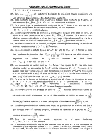 PROBLEMAS DE RAZONAMIENTO LÓGICO 
C = , cada forma de elección del grupo será utilizada exactamente una 
C = formas y para elegir el orden de 
10,3 = 
70 
210 ⋅ 209 ⋅ 208 = 9129120 maneras. 
6! 
754. Como 6,3 ( ) = 
20 
3! ⋅ 6 − 
3 ! 
vez. El número de permutaciones de estas formas es igual a 20!. 
755. Cada muchacho puede elegir entre 5 lugares de trabajo y cada muchacha de 4 lugares. En 
total se obtiene ( ) ( ) 53 42 125 16 2000 
5,2 4,2 VR ⋅ VR = ⋅ = ⋅ = formas de elección. 
756. En el primer lugar se pueden escribir cualquiera de las 33 letras y en cada uno de los 
siguientes, cualquiera de 32 (se excluye el precedente). En total tendremos: 
33 33 324 34503008 
32,4 ⋅VR = ⋅ = palabras. 
757. Escojamos primeramente los premiados y distribuyamos después entre ellos los libros. En 
virtud de la regla del producto, se obtienen ( ) ( ) 20,6 3,2,1 C ⋅ PR maneras. En el segundo caso 
elegimos primero quién obtuvo el primer libro, luego quién obtuvo el segundo libro y, al fin, a 
quién le tocó el tercero. En total obtenemos: ( ) ( ) ( ) 20,3 20,2 20,1 C ⋅ C ⋅ C formas de distribución. 
758. De acuerdo a la situación del problema, los lugares ocupados por las mujeres y los hombres se 
alternan. Por esto tenemos ( )2 ( )2 
2 ⋅ P7 = 2 ⋅ 7! maneras. 
759. Se puede escoger un caballo de cada par AA΄, BB΄, CC΄ de 23 8 
2,3 VR = = formas, los otros 
10! 
tres caballos de los restantes 10 en ( ) 120 
3! ⋅ 10 − 
3 ! 
enganchar los caballos en P6 = 6!= 720 maneras. En total habrá 
8 120 720 691200 2,3 10,3 6 VR ⋅C ⋅ P = ⋅ ⋅ = modos. 
760. Las consonantes se pueden elegir de 9,4 C formas y las vocales de 7,3 C las siete letras 
elegidas pueden ser permutadas de 7! 7 P = en total obtenemos 9,4 7,3 7 C ⋅C ⋅ P modos. Si no 
pueden haber dos vocales juntas, el orden de las letras es el siguiente CVCVCVC (Consonante 
– Vocal); aquí tenemos solo 3! 3 P = para las vocales (V) y P4 = 4! para las consonantes (C), o 
sea, 3!4! 3 4 P ⋅ P = ⋅ permutaciones y en total 9,4 7,3 3 4 C ⋅C ⋅ P ⋅ P palabras. 
761. En virtud de la fórmula de inclusiones y exclusiones, el número de empleados es igual 
a 6 + 6 + 7 − 4 − 3 − 2 +1 = 11, solo inglés conocen 6 − 4 − 2 +1 = 1 y solo francés 7 − 3 − 2 +1 = 3. 
762. Según la fórmula de inclusiones y exclusiones, tenemos 
92 − 47 − 38 − 42 + 28 + 31+ 26 − 25 = 25 personas llevarán empanadas. 
10! 
5 ⋅ 
763. Los hombres pueden ser divididos en pares de (2!) 5! 
maneras (teniendo en cuenta las 
10! 
permutaciones dentro de los pares y las de los propios pares), las mujeres se dividen de (2!)5 
formas (aquí ya tiene importancia el orden de los pares). En total existen de 
( 10! 
) 
2 
(2!) 10 
⋅ 
5! 
modos. 
764. Escojamos primeramente un hombre y una mujer, los que quedarán en el mismo bote que el 
par escogido antes (92 formas). Después, dividamos las restantes en 4 grupos de 
( 8! 
) 
2 
2 8 
⋅ 
4! 
maneras. En total habrá 
( 9! 
) 
2 
2 8 
⋅ 
4! 
modos. 
765. Como los números no pueden comenzar por el cero, tendremos: 
74 73 2058 
7,4 7,3 VR −VR = − = números. 
766. Si el número representado por las tres primeras cifras es igual a x, el que representa las 
últimas tres puede adquirir los valores 0, 1, 2, · · ·, 999 – x, en total 1000-x valores. Como x varía 
de 100 a 999, debemos hallar la suma de los números naturales del 1 al 900. esto es igual a 
 