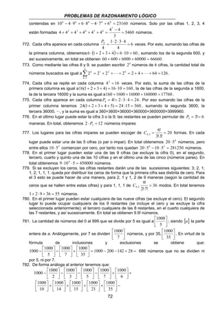 PROBLEMAS DE RAZONAMIENTO LÓGICO 
contenidas en 106 − 4 ⋅96 + 6 ⋅86 − 4 ⋅ 76 + 66 = 23160 números. Solo por las cifras 1, 2, 3, 4 
están formadas 5460 
4 4 4 4 4 4 4 4 
1 2 3 4 
4 = 
2 1 = + ⋅ ⋅ ⋅ + + = + ⋅ ⋅ ⋅ + + = Σ= 
k 
1000 
 
7 
1000 1000 1000 − 200 −142 + 28 = 686 números que no se dividen ni 
por 5, ni por 7. 
1000 
+   
1000 
1000 
72 
− 
3 
7 
2 3 4 5 6 = 
+ + + + + = números. 
772. Cada cifra aparece en cada columna 6 
4 
4 
⋅ ⋅ ⋅ 
= P 
veces. Por esto, sumando las cifras de 
la primera columna, obtenemos 6 ⋅ (1+ 2 + 3 + 4) = 6 ⋅10 = 60 , sumando los de la segunda 600, y 
así sucesivamente, en total se obtienen 60 + 600 + 6000 + 60000 = 66660. 
773. Como mediante las cifras 8 y 9. se pueden escribir 2k números de k cifras, la cantidad total de 
6 
números buscados es igual a 2 2 2 26 2 4 64 126 
1 
k . 
774. Cada cifra se repite en cada columna 42 = 16 veces. Por esto, la suma de las cifras de la 
primera columna es igual a16(1+ 2 + 3 + 4) = 16 ⋅10 = 160 , la de las cifras de la segunda a 1600, 
la de la tercera 16000 y la suma es igual a160 +1600 +16000 +160000 = 17760 . 
775. Cada cifra aparece en cada columna 4! 2 3 4 24 4 P = = ⋅ ⋅ = . Por eso sumando las cifras de la 
primer columna tenemos 24(1+ 2 + 3 + 4 + 5) = 24 ⋅15 = 360 , sumando la segunda 3600, la 
tercera 36000, ···, y la suma es igual a 360+3600+36000+360000+3600000=3999960. 
776. En el último lugar puede estar la cifra 3 o la 9; las restantes se pueden permutar de 3! 6 3 P = = 
maneras. En total, obtenemos 2 12 3 ⋅ P = números impares 
6! 
C = formas. En cada 
777. Los lugares para las cifras impares se pueden escoger de 20 
6,3 = 
3!⋅ 
3! 
lugar puede estar una de las 5 cifras (o par o impar). En total obtenemos 20 ⋅56 números, pero 
entre ellos 10 ⋅55 comienzan por cero, por tanto nos quedan 20 ⋅56 −10 ⋅55 = 281250 números. 
778. En el primer lugar pueden estar una de las 9 cifras (se excluye la cifra 0), en el segundo, 
tercero, cuarto y quinto una de las 10 cifras y en el último una de las cinco (números pares). En 
total obtenemos 9 ⋅104 ⋅5 = 450000 números. 
779. Si se excluyen los ceros, las cifras restantes darán una de las sucesiones siguientes: 3; 2, 1; 
1, 2; 1, 1, 1. queda por distribuir los ceros de forma que la primera cifra sea distinta de cero. Para 
el 3 esto se puede hacer de una manera, para 2, 1 y 1, 2 de 9 maneras (según la cantidad de 
9! 
ceros que se hallen entre estas cifras) y para 1, 1, 1 de C 36 
modos. En total tenemos 
9,2 = 
2!⋅ 
7! 
1+ 2 ⋅ 9 + 36 = 55 números. 
780. En el primer lugar pueden estar cualquiera de las nueve cifras (se excluye el cero). El segundo 
lugar lo puede ocupar cualquiera de los 9 restantes (se incluye el cero y se excluye la cifra 
seleccionada anteriormente); el tercero cualquiera de las 8 restantes, en el cuarto cualquiera de 
las 7 restantes, y así sucesivamente. En total se obtienen 9.9! números. 
 
1000 
 
5 
781. La cantidad de números del 0 al 999 que se divide por 5 es igual a  
 
; siendo [a] la parte 
 
entera de a. Análogamente, por 7 se dividen  
 
 
1000 
 
35 
números, y por 35,  
 
. En virtud de la 
fórmula de inclusiones y exclusiones se obtiene que: 
 
=  
1000 
+   
 
 
1000 
−   
 
 
−  
 
35 
7 
5 
782. De forma análoga al anterior tenemos que: 
 
+  
 
 
−   
 
 
1000 
−   
 
 
1000 
−   
 
 
1000 −  
1000 
 
6 
7 
5 
3 
2 
 
−  
+   
 
 
1000 
+   
 
 
1000 
+   
 
 
1000 
+   
 
 
1000 
 
 
35 
21 
15 
14 
10 
 