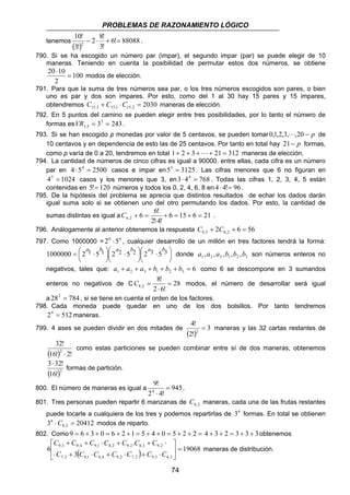 PROBLEMAS DE RAZONAMIENTO LÓGICO 
6 6! 6,2 + = + = 
C + = . 
 
C = modos, el número de desarrollar será igual 
8,2 = 
C C C C C C C 
+ + ⋅ + + ⋅ 
9,3 9,4 9,1 8,2 9,2 8,3 9,2 =  
74 
2 8! 
10! 
tenemos ( ) 6! 88088 
3! 
3! 
2 − ⋅ + = . 
790. Si se ha escogido un número par (impar), el segundo impar (par) se puede elegir de 10 
maneras. Teniendo en cuenta la posibilidad de permutar estos dos números, se obtiene 
100 
20 ⋅ 
10 = 
2 
modos de elección. 
791. Para que la suma de tres números sea par, o los tres números escogidos son pares, o bien 
uno es par y dos son impares. Por esto, como del 1 al 30 hay 15 pares y 15 impares, 
obtendremos 2030 15,3 15,1 15,2 C + C ⋅C = maneras de elección. 
792. En 5 puntos del camino se pueden elegir entre tres posibilidades, por lo tanto el número de 
formas es 35 243 
3,5 VR = = . 
793. Si se han escogido p monedas por valor de 5 centavos, se pueden tomar 0,1,2,3,⋅ ⋅ ⋅,20 − p de 
10 centavos y en dependencia de esto las de 25 centavos. Por tanto en total hay 21− p formas, 
como p varía de 0 a 20, tendremos en total 1+ 2 + 3 + ⋅ ⋅ ⋅ + 21 = 312 maneras de elección. 
794. La cantidad de números de cinco cifras es igual a 90000. entre ellas, cada cifra es un número 
par en 4 ⋅54 = 2500 casos e impar en55 = 3125. Las cifras menores que 6 no figuran en 
45 = 1024 casos y los menores que 3, en3⋅ 44 = 768 . Todas las cifras 1, 2, 3, 4, 5 están 
contenidas en 5!= 120 números y todos los 0, 2, 4, 6, 8 en 4 ⋅ 4!= 96 . 
795. De la hipótesis del problema se aprecia que distintos resultados de echar los dados darán 
igual suma solo si se obtienen uno del otro permutando los dados. Por esto, la cantidad de 
sumas distintas es igual a 6 15 6 21 
2!⋅ 
4! 
796. Análogamente al anterior obtenemos la respuesta 2 6 56 6,3 6,2 C + C + = 
797. Como 1000000 = 26 ⋅56 , cualquier desarrollo de un millón en tres factores tendrá la forma: 
 
 ⋅  
1000000 = 2 1 ⋅ 5 1 2 2 5 2  
2 3 5 3 
 
 
 
 ⋅  
 
a b a b a b 
donde 1 2 3 1 2 3 a ,a ,a ,b ,b ,b son números enteros no 
negativos, tales que: a + a + a + b + b + b = 6 1 2 3 1 2 3 como 6 se descompone en 3 sumandos 
8! 
enteros no negativos de C 28 
2 ⋅ 
6! 
a 282 = 784 , si se tiene en cuenta el orden de los factores. 
798. Cada moneda puede quedar en uno de los dos bolsillos. Por tanto tendremos 
29 = 512maneras. 
4! 
799. 4 ases se pueden dividir en dos mitades de ( ) 3 
2! 
2 = maneras y las 32 cartas restantes de 
32! 
2 ⋅ 
(16!) 2! 
como estas particiones se pueden combinar entre sí de dos maneras, obtenemos 
3⋅32! 
(16!)2 
formas de partición. 
9! 
4 = 
⋅ 
800. El número de maneras es igual a 945 
2 4! 
. 
801. Tres personas pueden repartir 6 manzanas de 8,2 C maneras, cada una de las frutas restantes 
puede tocarle a cualquiera de los tres y podemos repartirlas de 36 formas. En total se obtienen 
3 6 ⋅C = 20412 8,2 
modos de reparto. 
802. Como9 = 6 + 3 + 0 = 6 + 2 +1 = 5 + 4 + 0 = 5 + 2 + 2 = 4 + 3 + 2 = 3 + 3 + 3obtenemos 
( ) 19068 
C 3 
C C C C C C 
. 
6 
7,3 9,1 8,4 9,2 7,2 9,3 6,3 
 
  
⋅ + ⋅ + ⋅ + ⋅ 
maneras de distribución. 
 