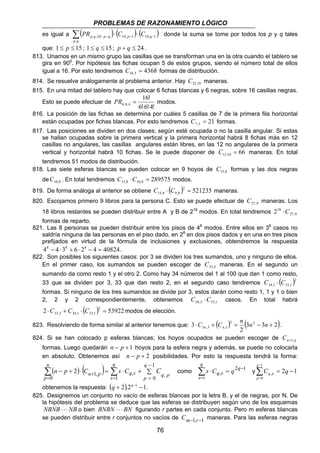 PROBLEMAS DE RAZONAMIENTO LÓGICO 
es igual a ( ) ( 14, 1 ) ( 14, 1 ) 
PR = modos. 
76 
, ,24− − − − Σ ⋅ ⋅ p q 
p q 
, 
p q p q PR C C donde la suma se tome por todos los p y q tales 
que: 1 ≤ p ≤ 15 ; 1 ≤ q ≤ 15; p + q ≤ 24 . 
813. Unamos en un mismo grupo las casillas que se transforman una en la otra cuando el tablero se 
gira en 900. Por hipótesis las fichas ocupan 5 de estos grupos, siendo el número total de ellos 
igual a 16. Por esto tendremos 4368 16,5 C = formas de distribución. 
814. Se resuelve análogamente al problema anterior. Hay 32,10 C maneras. 
815. En una mitad del tablero hay que colocar 6 fichas blancas y 6 negras, sobre 16 casillas negras. 
Esto se puede efectuar de 
16! 
6,6,4 ⋅ ⋅ 
6!6!4! 
816. La posición de las fichas se determina por cuáles 5 casillas de 7 de la primera fila horizontal 
están ocupadas por fichas blancas. Por esto tendremos 21 7,5 C = formas. 
817. Las posiciones se dividen en dos clases; según esté ocupada o no la casilla angular. Si estas 
se hallan ocupadas sobre la primera vertical y la primera horizontal habrá 8 fichas más en 12 
casillas no angulares, las casillas angulares están libres, en las 12 no angulares de la primera 
vertical y horizontal habrá 10 fichas. Se le puede disponer de 66 12,10 C = maneras. En total 
tendremos 51 modos de distribución. 
818. Las siete esferas blancas se pueden colocar en 9 hoyos de 15,8 C formas y las dos negras 
de 10,8 C . En total tendremos 289575 15,8 10,8 C ⋅C = modos. 
819. De forma análoga al anterior se obtiene ( )2 521235 
15,8 9,8 C ⋅ C = maneras. 
820. Escojamos primero 9 libros para la persona C. Esto se puede efectuar de 27,9 C maneras. Los 
218 ⋅C 
18 libros restantes se pueden distribuir entre A y B de 218 modos. En total tendremos 27,9 
formas de reparto. 
821. Las 8 personas se pueden distribuir entre los pisos de 48 modos. Entre ellos en 38 casos no 
saldría ninguna de las personas en el piso dado, en 28 en dos pisos dados y en una en tres pisos 
prefijados en virtud de la fórmula de inclusiones y exclusiones, obtendremos la respuesta 
48 − 4 ⋅38 + 6 ⋅ 28 − 4 = 40824. 
822. Son posibles los siguientes casos: por 3 se dividen los tres sumandos, uno y ninguno de ellos. 
En el primer caso, los sumandos se pueden escoger de 33,3 C maneras. En el segundo un 
sumando da como resto 1 y el otro 2. Como hay 34 números del 1 al 100 que dan 1 como resto, 
33 que se dividen por 3, 33 que dan resto 2, en el segundo caso tendremos ( )2 
34,1 33,1 C ⋅ C 
formas. Si ninguno de los tres sumandos se divide por 3, estos darán como resto 1, 1 y 1 o bien 
2, 2 y 2 correspondientemente, obtenemos 34,3 33,1 C ⋅C casos. En total habrá 
2 ( )2 53922 
33,3 34,1 33,1 ⋅C + C ⋅ C = modos de elección. 
3 ,3 ,1 ⋅C + C = n n − n + n n . 
823. Resolviendo de forma similar al anterior tenemos que: 3 ( ) 3 (3 2 
3 2) 
2 
824. Si se han colocado p esferas blancas; los hoyos ocupados se pueden escoger de n p C +1, 
formas. Luego quedarán n − p +1 hoyos para la esfera negra y además, se puede no colocarla 
en absoluto. Obtenemos así n − p + 2 posibilidades. Por esto la respuesta tendrá la forma: 
( − + )⋅ ( + )= 
= Σ 
2 Σ= 
n p 
n 
p 
n p C 1, 
0 
− 
= Σ 
⋅ + 
q 
s 
q 
p q p s Cq s C 
1 
q 
s 
1 
, como Σ ⋅ = 2 
q 
− 
1 0 , , 
= 
1 
1 
, − = Σ− 
= 
s Cq s q y 2 1 
0 
C q 
q 
p 
q p 
obtenemos la respuesta: (q + 2).2q−1 −1. 
825. Designemos un conjunto no vacío de esferas blancas por la letra B, y el de negras, por N. De 
la hipótesis del problema se deduce que las esferas se distribuyen según uno de los esquemas 
NBNB ⋅ ⋅ ⋅ NB o bien BNBN ⋅ ⋅ ⋅ BN figurando r partes en cada conjunto. Pero m esferas blancas 
se pueden distribuir entre r conjuntos no vacíos de Cm−1,r−1 maneras. Para las esferas negras 
 