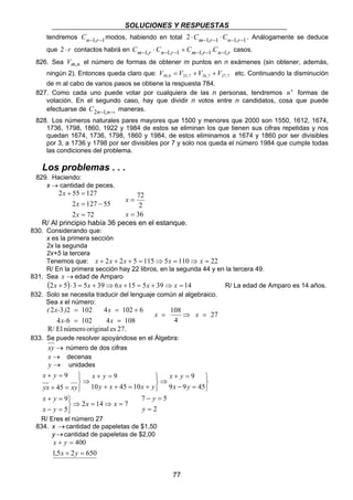 SOLUCIONES Y RESPUESTAS 
tendremos Cn−1,r−1modos, habiendo en total 2 ⋅Cm−1,r−1 ⋅Cn−1,r−1 . Análogamente se deduce 
que 2 ⋅ r contactos habrá en Cm−1,r ⋅Cn−1,r−1 + Cm−1,r−1.Cn−1,r casos. 
826. Sea Vm,n el número de formas de obtener m puntos en n exámenes (sin obtener, además, 
ningún 2). Entonces queda claro que: 30,8 25,7 26,7 27,7 V = V +V +V etc. Continuando la disminución 
de m al cabo de varios pasos se obtiene la respuesta 784. 
827. Como cada uno puede votar por cualquiera de las n personas, tendremos nn formas de 
votación. En el segundo caso, hay que dividir n votos entre n candidatos, cosa que puede 
efectuarse de C2n−1,n−1 maneras. 
828. Los números naturales pares mayores que 1500 y menores que 2000 son 1550, 1612, 1674, 
1736, 1798, 1860, 1922 y 1984 de estos se eliminan los que tienen sus cifras repetidas y nos 
quedan 1674, 1736, 1798, 1860 y 1984, de estos eliminamos a 1674 y 1860 por ser divisibles 
por 3, a 1736 y 1798 por ser divisibles por 7 y solo nos queda el número 1984 que cumple todas 
las condiciones del problema. 
Los problemas . . . 
829. Haciendo: 
x = 108 ⇒ x = 
x y 
+ = 
77 
x → cantidad de peces. 
2 + 55 = 
127 
x 
2 = 127 − 
55 
2 = 
72 
x 
x 
72 
2 
36 
= 
x 
= 
x 
R/ Al principio había 36 peces en el estanque. 
830. Considerando que: 
x es la primera sección 
2x la segunda 
2x+5 la tercera 
Tenemos que: x + 2x + 2x + 5 = 115⇒5x = 110⇒ x = 22 
R/ En la primera sección hay 22 libros, en la segunda 44 y en la tercera 49. 
831. Sea x →edad de Amparo 
(2x + 5)⋅ 3 = 5x + 39⇒ 6x +15 = 5x + 39⇒ x = 14 R/ La edad de Amparo es 14 años. 
832. Solo se necesita traducir del lenguaje común al algebraico. 
Sea x el número: 
( x- ) 
2 3 2 102 
x- 
= 
4 6 = 
102 
x 
4 = 102 + 
6 
x 
4 = 
108 
27 
4 
R/ El número original es 27. 
833. Se puede resolver apoyándose en el Álgebra: 
xy → número de dos cifras 
x → decenas 
y → unidades 
   
9 
− = 
⇒ 
   
x y 
+ = 
9 
+ + = + 
⇒ 
   
x y 
+ = 
+ = 
9 9 45 
10 45 10 
45 
9 
x y 
y x x y 
yx xy 
9 
⇒ = ⇒ = 
2 14 7 
5 
   
x y 
+ = 
− = 
x x 
x y 
y 
7 5 
= 
− = 
y 
2 
R/ Eres el número 27 
834. x → cantidad de papeletas de $1,50 
y → cantidad de papeletas de $2,00 
400 
x y 
+ = 
x y 
1,5 + 2 = 
650 
 