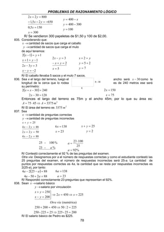 PROBLEMAS DE RAZONAMIENTO LÓGICO 
y = 400 
− 
x 
400 300 
x + 2 
= 
y 
= + 
y 
x y 
23 100 
78 
x y 
2 + 2 = 
800 
1,5 2 650 
− − = − 
0,5 150 
300 
= 
= 
x 
x 
x y 
= − 
100 
= 
y 
y 
R/ Se vendieron 300 papeletas de $1,50 y 100 de $2,00. 
835. Considerando que: 
x →cantidad de sacos que carga el caballo 
y →cantidad de sacos que carga el mulo 
de aquí tenemos: 
( ) 
x y 
2 − 1 = + 
1 
x y 
1 1 
+ = − 
x y 
2 − 3 = 
3 
2 
x y 
− = − 
x y 
2 − = 
3 
− + = 
5 
2 
= 
x 
x y 
5 2 
7 
= 
y 
R/ El caballo llevaba 5 sacos y el mulo 7 sacos. 
836. Sea x el largo del terreno, luego el ancho será x − 30 como la 
longitud de la cerca que lo rodea es de 240 metros ese será 
su perímetro: 
( ) 
2 30 240 
+ − = 
x 
2 − 30 = 
120 
x x 
2 150 
75 
= 
x 
= 
x 
Entonces el largo del terreno es 75m y el ancho 45m; por lo que su área es: 
A = 75⋅ 45⇒ A = 3375 m2 
R/ El área del terreno es 3375 m2 
837. Sea 
x →cantidad de preguntas correctas 
y →cantidad de preguntas incorrectas 
25 
x y 
+ = 
x y 
4 − 2 = 
88 
x y 
2 + 2 = 
50 
x y 
4 − 2 = 
88 
6 138 
= 
= 
x 
23 
x 
25 
= 
2 
+ = 
y 
25 - 100 % 
a 
23 - % 
25 
92% 
= 
⋅ 
a 
= 
a 
R/ Contestó correctamente el 92 % de las preguntas del examen. 
Otra vía: Designemos por a el número de respuestas correctas y como el estudiante contestó las 
25 preguntas del examen, el número de respuestas incorrectas será 25-a. La cantidad de 
puntos por respuestas correctas es 4a, la cantidad que se resta por respuestas incorrectas es 
2(25-a), por tanto: 
( ) 
a a 
4 2 25 88 
− − = 
a a 
4 − 50 + 2 = 
88 
6 138 
23 
= 
a 
= 
a 
R/ Respondió correctamente 23 preguntas que representan el 92%. 
838. Sean x →salario básico 
y → salario por vinculación 
2 450 225 
250 
200 
⇒ = ⇒ = 
   
x y 
+ = 
− = 
x x 
x y 
(numérica) 
Otra vía 
250 + 200 = 450 ⇒ 50 : 2 = 
225 
250 - 225 = 25 ⇒ 225 - 25 = 
200 
R/ El salario básico de Pedro es $225. 
X - 30 
X 
 