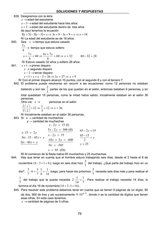 SOLUCIONES Y RESPUESTAS 
x + x = ⇒ x x x 60 − 32 = 28 
R/ Estuvo casado 32 años y soltero 28 años. 
2 
partes de los que quedan en el salón, entonces bailaban 6 personas, y en 
 x x x 
R/ Inicialmente estaban en el salón 36 personas. 
65 − 2 = 
15 
65 15 
2 ⋅ 1 = . Para realizar el trabajo necesita 14 días; lo 
79 
839. Designemos con la letra 
e→edad del estudiante 
e − 3→edad del estudiante hace tres años 
e + 3→edad del estudiante dentro de tres años 
de aquí tenemos la ecuación 
3(e + 3)− 3(e − 3) = e⇒3e + 9 − 3e + 9 = e⇒ e = 18 
R/ La edad del estudiante es de 18 años. 
840. Sea x →tiempo que estuvo casado 
7x 
→ 
8 
tiempo que estuvo soltero 
7 = ⇒ = 
60 32 
60 8 7 
8 
8 
+ 
841. x +1→primer disparo 
x → segundo disparo 
x − 2→tercer disparo 
x +1+ x + x − 2 = 26⇒3x = 27⇒ x = 9 
R/ Con el primer disparo alcanzó 10 puntos, con el segundo 9 y con el tercero 7. 
842. El problema puede resolverse sin recurrir a las ecuaciones: como 12 personas no estaban 
bailando y son las 
3 
total quedaban 18 personas, como la mitad había salido, inicialmente estaban en el salón 36 
personas. 
Otra vía: x → personas en el salón 
2 = ⇒ = ⇒ =  
12 36 
3 
12 
3 2 
 
 
843. Si: x → cantidad de muchachos 
y → cantidad de muchachas 
x- 15 2 
y 
(x - - ) y 
5 15 45 
(x - ) = 
y 
= 
= 
5 60 
x - y 
2 = 
15 (I) 
5 2 300 (II) 
x - y 
= 
2 15 
- x y - 
10 + 2 = 
600 
- x - 
9 585 
65 (III) 
x 
x - y 
= 
= 
= 
2 
25 
= 
= 
− 
y 
y 
y 
R/ Al comienzo de la fiesta había 65 muchachos y 25 muchachas. 
844. Hay que tener en cuenta que el hombre estuvo trabajando seis días, desde el 3 hasta el 8 de 
noviembre (8 − 3 +1 = 6 ), luego en seis días hizo 
3 
del trabajo. ¿Qué parte del trabajo hizo en un 
7 
día?. 
1 
14 
1 
7 
6 
: 6 3 
7 
3 = ⋅ = luego, para hacer los próximos 
3 
necesita seis días más y para realizar el 
7 
1 
7 
del trabajo que le queda necesita 
1 
7 
14 
termina el día 16 de noviembre (14 + 3 -1 = 16) . 
845. Para resolver este problema debemos tener en cuenta que se tienen 9 páginas de un dígito, 90 
de dos, 900 de tres y así sucesivamente 9 ⋅10n−1 , donde n es la cantidad de dígitos que tienen 
esas cifras. En este caso tenemos. 
x →cantidad de páginas de 3 cifras. 
 