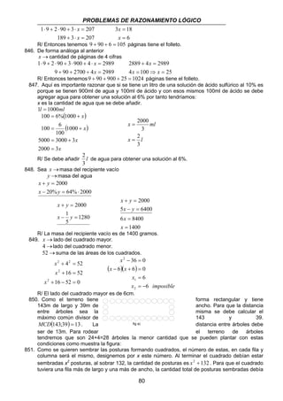 PROBLEMAS DE RAZONAMIENTO LÓGICO 
x 
2889 + 4 = 
2989 
x x 
2000 
x ml 
2 
2000 
x y 
+ = 
x y 
5 − = 
6400 
6 8400 
36 0 
− = 
6 6 0 
− + = 
= 
fig a) 
80 
x 
1 ⋅ 9 + 2 ⋅ 90 + 3 ⋅ = 
207 
x 
189 + 3 ⋅ = 
207 
3 18 
6 
= 
x 
= 
x 
R/ Entonces tenemos 9 + 90 + 6 = 105 páginas tiene el folleto. 
846. De forma análoga al anterior 
x →cantidad de páginas de 4 cifras 
x 
1 ⋅ 9 + 2 ⋅ 90 + 3 ⋅ 900 + 4 ⋅ = 
2989 
x 
9 + 90 + 2700 + 4 = 
2989 
4 = 100 ⇒ = 
25 
R/ Entonces tenemos9 + 90 + 900 + 25 = 1024 páginas tiene el folleto. 
847. Aquí es importante razonar que si se tiene un litro de una solución de ácido sulfúrico al 10% es 
porque se tienen 900ml de agua y 100ml de ácido y con esos mismos 100ml de ácido se debe 
agregar agua para obtener una solución al 6% por tanto tendríamos: 
x es la cantidad de agua que se debe añadir. 
1l = 1000ml 
( ) 
( ) 
100 6%1000 
= + 
100 6 
= + 
5000 = 3000 + 
3 
x 
x 
x 
x 
2000 3 
1000 
100 
= 
= 
x l 
3 
3 
= 
2 
R/ Se debe añadir l 
3 
de agua para obtener una solución al 6%. 
848. Sea x→masa del recipiente vacío 
y →masa del agua 
2000 
x y 
+ = 
x y 
20% 64% 2000 
− = ⋅ 
1280 
x y 
+ = 
x 1 
y 
5 
2000 
− = 
= 
1400 
= 
x 
x 
R/ La masa del recipiente vacío es de 1400 gramos. 
849. x →lado del cuadrado mayor. 
4→lado del cuadrado menor. 
52→suma de las áreas de los cuadrados. 
2 2 
4 52 
+ = 
16 52 
+ = 
x 
16 52 0 
2 
2 
+ − = 
x 
x 
x 
( )( ) 
x 
1 
x imposible 
x x 
6 
6 
2 
2 
= − 
R/ El lado del cuadrado mayor es de 6cm. 
850. Como el terreno tiene forma rectangular y tiene 
143m de largo y 39m de ancho. Para que la distancia 
entre árboles sea la misma se debe calcular el 
máximo común divisor de 143 y 39. 
MCD(143;39) = 13. La distancia entre árboles debe 
ser de 13m. Para rodear el terreno de árboles 
tendremos que son 24+4=28 árboles la menor cantidad que se pueden plantar con estas 
condiciones como muestra la figura: 
851. Como se quieren sembrar las posturas formando cuadrados, el número de estas, en cada fila y 
columna será el mismo, designemos por x este número. Al terminar el cuadrado debían estar 
sembradas x2 posturas, al sobrar 132, la cantidad de posturas es x2 +132 . Para que el cuadrado 
tuviera una fila más de largo y una más de ancho, la cantidad total de posturas sembradas debía 
 