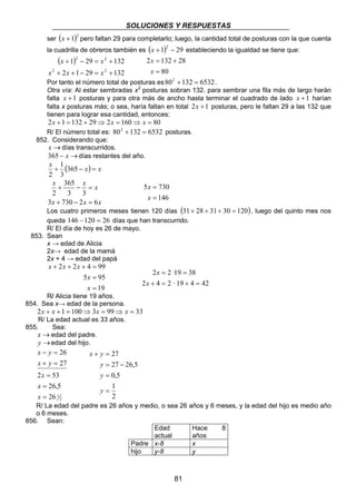 SOLUCIONES Y RESPUESTAS 
ser (x +1)2 pero faltan 29 para completarlo; luego, la cantidad total de posturas con la que cuenta 
la cuadrilla de obreros también es (x +1)2 − 29 estableciendo la igualdad se tiene que: 
( ) 
2 132 28 
= + 
x 
x · 
2 = 2 19 = 
38 
+ = + = 
x · 
81 
2 2 
x x 
1 29 132 
+ − = + 
2 2 
x x x 
2 1 29 132 
+ + − = + 
80 
= 
x 
Por tanto el número total de posturas es802 +132 = 6532 . 
Otra vía: Al estar sembradas x2 posturas sobran 132. para sembrar una fila más de largo harán 
falta x +1 posturas y para otra más de ancho hasta terminar el cuadrado de lado x +1 harían 
falta x posturas más; o sea, haría faltan en total 2x +1 posturas, pero le faltan 29 a las 132 que 
tienen para lograr esa cantidad, entonces: 
2x +1 = 132 + 29⇒ 2x = 160⇒ x = 80 
R/ El número total es: 802 +132 = 6532 posturas. 
852. Considerando que: 
x →días transcurridos. 
365 − x →días restantes del año. 
x + 1 
(365 − x) = x 
3 
2 
x + 365 
− x = 
x 
2 
3 3 
3 + 730 − 2 = 
6 
x x x 
5 730 
146 
= 
x 
= 
x 
Los cuatro primeros meses tienen 120 días (31+ 28 + 31+ 30 = 120), luego del quinto mes nos 
queda 146 −120 = 26 días que han transcurrido. 
R/ El día de hoy es 26 de mayo. 
853. Sean 
x → edad de Alicia 
2x→ edad de la mamá 
2x + 4 → edad del papá 
2 2 4 99 
+ + + = 
x 
5 95 
19 
= 
= 
x 
x x x 
2 4 2 19 4 42 
R/ Alicia tiene 19 años. 
854. Sea x→ edad de la persona. 
2x + x +1 = 100⇒3x = 99⇒ x = 33 
R/ La edad actual es 33 años. 
855. Sea: 
x →edad del padre. 
y →edad del hijo. 
x y 
− = 
x y 
+ = 
2 53 
26 
= 
26,5 
2 
26 1 
27 
= 
= 
x 
x 
x 
27 
27 26,5 
x y 
+ = 
= − 
0,5 
1 
2 
= 
= 
y 
y 
y 
R/ La edad del padre es 26 años y medio, o sea 26 años y 6 meses, y la edad del hijo es medio año 
o 6 meses. 
856. Sean: 
Edad 
actual 
Hace 8 
años 
Padre x-8 x 
hijo y-8 y 
 