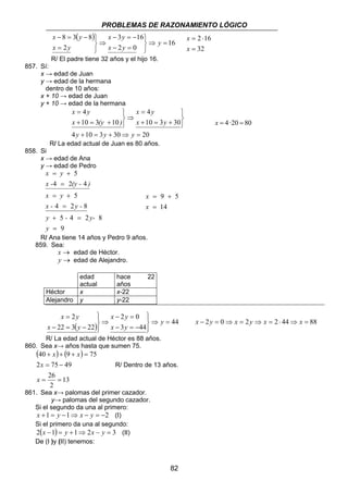PROBLEMAS DE RAZONAMIENTO LÓGICO 
x y 
4 
10 3 30 
9 5 
82 
( ) 
16 
x y 
3 16 
− = − 
2 0 
x y 
8 3 8 
− = − 
2 
⇒ = 
   
− = 
⇒ 
   
= 
y 
x y 
x y 
2 16 
= 
= ⋅ 
x 
32 
x 
R/ El padre tiene 32 años y el hijo 16. 
857. Sí: 
x → edad de Juan 
y → edad de la hermana 
dentro de 10 años: 
x + 10 → edad de Juan 
y + 10 → edad de la hermana 
x y 
4 
10 3 10 
= 
= 
4 + 10 = 3 + 30 ⇒ = 
20 
   
+ = + 
⇒ 
   
+ = + 
y y y 
x y 
x (y ) 
x = 4 ·20 = 80 
R/ La edad actual de Juan es 80 años. 
858. Si 
x → edad de Ana 
y → edad de Pedro 
5 
x y 
= + 
x - 4 = 
2 (y - 4 
) 
x y 
= + 
4 2 8 
y - y-x 
5 4 2 8 
+ = 
9 
5 
y 
- y - 
= 
= 
14 
x 
= 
x 
= + 
R/ Ana tiene 14 años y Pedro 9 años. 
859. Sea: 
x → edad de Héctor. 
y → edad de Alejandro. 
edad 
actual 
hace 22 
años 
Héctor x x-22 
Alejandro y y-22 
x y 
2 0 
x 2 
y 
− = 
( ) 44 
3 44 
= 
22 3 22 
⇒ = 
 
  
− = − 
⇒ 
 
  
− = − 
y 
x y 
x y 
x − 2y = 0⇒ x = 2y ⇒ x = 2 ⋅ 44⇒ x = 88 
R/ La edad actual de Héctor es 88 años. 
860. Sea x→ años hasta que sumen 75. 
( ) ( ) 
40 + + 9 + = 
75 
2 = 75 − 
49 
13 
26 
= = 
2 
x 
x 
x x 
R/ Dentro de 13 años. 
861. Sea x→ palomas del primer cazador. 
y→ palomas del segundo cazador. 
Si el segundo da una al primero: 
x +1 = y −1⇒ x − y = −2 (I) 
Si el primero da una al segundo: 
2(x −1) = y +1⇒ 2x − y = 3 (II) 
De (I )y (II) tenemos: 
 