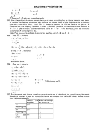 SOLUCIONES Y RESPUESTAS 
10 + = 5 + ⇒ − = − ⇒ = 
Como y = 9 − x tenemos 
( ) 
83 
x y 
− = − 
2 − = 
3 
5 
2 
= 
x 
x y 
5 2 
− = − 
y 
= 
7 
y 
R/ Cazaron 5 y 7 palomas respectivamente. 
862. Como la cantidad de piezas que se elaboran en cada turno (días) es la misma, bastaría para saber 
la cantidad de días que se demora para elaborar las piezas, dividir el total de estas entre la cantidad 
que elabora en cada turno: 1036 : 74 = 14 , luego se demora 14 días en fabricar las piezas. Al 
comenzar el 4 de mayo y demorar 14 días, cualquiera pensaría incorrectamente que termina el 
4 +14 = 18 (18 de mayo) cuando realmente sería 4 +14 −1 = 17 (17 de mayo), pues es necesario 
contar el día 4 como el primer día. 
Nota: Para conocer la cantidad de elementos que hay entre A y B es B − A +1. 
863. Sea: xy →número 
x + y = 9 ⇒ y = 9 − x 
yx = 5 
xy 
6 
y x (10x y) 60y 5y 50x 6x 5y 4x 
6 
5 9 4 
9 = 
45 
5 
= 
− = 
x 
x 
x x 
9 5 
= 
= − 
y 
4 
y 
El número es 54. 
864. Sea: xy →número 
( ) 
xy x y 
4 3 
= + + 
xy + 18 + 18 
= 
yx 
x y x y 
10 + = 4 + 4 + 
3 
x y y x 
10 36 10 
x y 
6 − 3 = 
3 
x y 
9 − 9 = − 
36 
2 − = 
1 
x y 
− = − 
5 
4 
= 
+ + = + 
x 
x y 
y 
5 4 
= 
− = − 
y 
9 
R/ El número es 59. 
865. Problemas de este tipo se resuelven generalmente por el método de los conocidos problemas de 
llenado de tanques; o sea, en nuestro problema, se averigua que parte del trabajo realiza en una 
hora cada mecanógrafa: 
Tiempo que 
emplean 
Parte del trabajo 
en una hora 
1ra 
mecanógrafa 
2 h 
1 
2 
2da 
mecanógrafa 
3 h 
1 
3 
Las dos 
juntas 
x h 
1 
x 
 