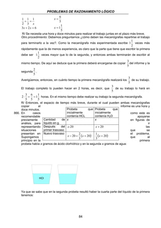 PROBLEMAS DE RAZONAMIENTO LÓGICO 
11 veces mayor que lo de la segunda, y entonces ambas terminarán de escribir al 
2 ⋅ 3 = = horas. En el mismo tiempo debe realizar su trabajo la segunda mecanógrafa. 
R/ Entonces, el espacio de tiempo más breve, durante el cual pueden ambas mecanógrafas 
copiar el informe es una hora y 
doce minutos. 
Probeta que 
inicialmente 
contenía HCL 
x x 
x-20 x + 20 
Nuevo trasvaso ( ) 20 
x − 20 + 2 x + ( 20) 
3 
84 
1 
1 
+ = 
3 
x x 
1 
2 
x 
3 + 2 = 
6 
6 
5 
11 
5 
= 
= 
x 
x 
R/ Se necesita una hora y doce minutos para realizar el trabajo juntas en el plazo más breve. 
Otro procedimiento: Debemos preguntarnos ¿cómo deben las mecanógrafas repartirse el trabajo 
para terminarlo a la vez?. Como la mecanógrafa más experimentada escribe 
11 veces más 
2 
rápidamente que la de menos experiencia, es claro que la parte que tiene que escribir la primera 
debe ser 
2 
mismo tiempo. De aquí se deduce que la primera deberá encargarse de copiar 
3 
del informe y la 
5 
segunda 
2 
. 
5 
Averigüemos, entonces, en cuánto tiempo la primera mecanógrafa realizará los 
3 
de su trabajo. 
5 
El trabajo completo lo pueden hacer en 2 horas, es decir, que 
3 
de su trabajo lo hará en 
5 
11 
5 
6 
5 
5 
Probeta que 
inicialmente 
contenía H2O 
866. En casos como este es 
recomendable apoyarse 
previamente Cantidad de 
en figuras de 
análisis, para liquido en g. 
ir 
representando Después del 
las 
situaciones primer trasvaso 
que se 
presentan en 1 el problema. 
Supongamos x + 
3 
que al 
principio en la primera 
probeta había x gramos de ácido clorhídrico y en la segunda x gramos de agua: 
HCl H2O 
Ya que se sabe que en la segunda probeta resultó haber la cuarta parte del líquido de la primera 
tenemos: 
 