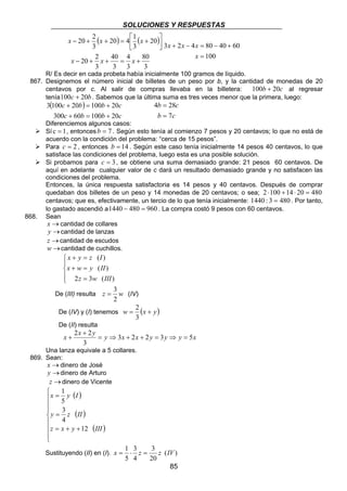 SOLUCIONES Y RESPUESTAS 
x x x 
3 + 2 − 4 = 80 − 40 + 
60 
b c 
4 28 
2 2 = ⇒ + + = ⇒ = 
x = 1 ⋅ z = z IV 
85 
20 4 1 
 
− + + =  + 
( ) ( ) 
x x x 
80 
3 
4 
3 
40 
3 
20 2 
20 2 
3 
20 
3 
3 
− + + = + 
 
 
x x x 
100 
= 
x 
R/ Es decir en cada probeta había inicialmente 100 gramos de líquido. 
867. Designemos el número inicial de billetes de un peso por b, y la cantidad de monedas de 20 
centavos por c. Al salir de compras llevaba en la billetera: 100b + 20c al regresar 
tenía100c + 20b . Sabemos que la última suma es tres veces menor que la primera, luego: 
( ) 
c b b c 
300 60 100 20 
3 100 + 20 = 100 + 
20 
c + b = b + 
c 
= 
b = 
7 
c 
Diferenciemos algunos casos: 
¾ Sí c = 1, entoncesb = 7 . Según esto tenía al comienzo 7 pesos y 20 centavos; lo que no está de 
acuerdo con la condición del problema: “cerca de 15 pesos”. 
¾ Para c = 2 , entonces b = 14 . Según este caso tenía inicialmente 14 pesos 40 centavos, lo que 
satisface las condiciones del problema, luego esta es una posible solución. 
¾ Si probamos para c = 3, se obtiene una suma demasiado grande: 21 pesos 60 centavos. De 
aquí en adelante cualquier valor de c dará un resultado demasiado grande y no satisfacen las 
condiciones del problema. 
Entonces, la única respuesta satisfactoria es 14 pesos y 40 centavos. Después de comprar 
quedaban dos billetes de un peso y 14 monedas de 20 centavos; o sea; 2 ⋅100 +14 ⋅ 20 = 480 
centavos; que es, efectivamente, un tercio de lo que tenía inicialmente: 1440 : 3 = 480 . Por tanto, 
lo gastado ascendió a1440 − 480 = 960 . La compra costó 9 pesos con 60 centavos. 
868. Sean 
x →cantidad de collares 
y →cantidad de lanzas 
z →cantidad de escudos 
w→cantidad de cuchillos. 
 
 
 
x + y = 
z I 
x + w = 
y II 
( ) 
2 = 
3 ( ) 
( ) 
z w III 
= 3 (IV) 
De (III) resulta z w 
2 
2 
De (IV) y (I) tenemos w = (x + y) 
3 
De (II) resulta 
x + 
x y y 3 x 2 x 2 y 3 y y 5 
x 3 
+ 
Una lanza equivale a 5 collares. 
869. Sean: 
x →dinero de José 
y →dinero de Arturo 
z →dinero de Vicente 
( ) 
( ) 
( ) 
 
    
   
 
1 
x = 
y I 
5 
3 
y = 
z II 
z = x + y + 
12 
III 
4 
3 
3 
5 
Sustituyendo (II) en (I). ( ) 
20 
4 
 