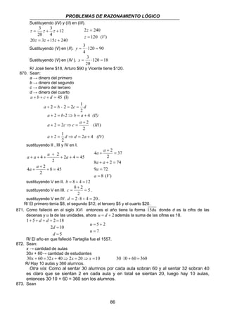 PROBLEMAS DE RAZONAMIENTO LÓGICO 
a a 
4 2 
a a 
8 + + 2 = 
74 
86 
Sustituyendo (IV) y (II) en (III). 
12 
3 
z z z 
= + + 
4 
z z z 
3 
20 
20 = 3 + 15 + 
240 
2 240 
z V 
120 ( ) 
z 
= 
= 
y = 3 ⋅ = 
Sustituyendo (V) en (II). 120 90 
4 
x = 3 ⋅ = 
Sustituyendo (V) en (IV ). 120 18 
20 
R/ José tiene $18, Arturo $90 y Vicente tiene $120. 
870. Sean: 
a → dinero del primero 
b → dinero del segundo 
c → dinero del tercero 
d → dinero del cuarto 
a b c d 
+ + + = 
2 2 2 1 
a b - c d 
2 
45 (I) 
+ = = = 
) 
a b- b a (II) 
2 2 4 
+ = ⇒ = + 
a c c a (III 
+ 
2 2 2 
2 
+ = ⇒ = 
+ 2 = 1 ⇒ = + 
a d d 2a 4 (IV) 
2 
sustituyendo II , III y IV en I. 
a a 4 a 2 
a 
8 45 
4 2 
2 
2 4 45 
2 
+ = 
+ 
+ 
+ + = 
+ 
+ + + 
a a 
a 
9 = 
72 
8 ( ) 
37 
2 
a = 
V 
= 
+ 
+ 
sustituyendo V en II. b = 8 + 4 = 12 
8 + 
2 sustituyendo V en III. = 
5 
c = . 
2 
sustituyendo V en IV. d = 2 ⋅8 + 4 = 20 . 
R/ El primero tenía $8, el segundo $12, el tercero $5 y el cuarto $20. 
871. Como falleció en el siglo XVI entonces el año tiene la forma 15du donde d es la cifra de las 
decenas y u la de las unidades, ahora u = d + 2 además la suma de las cifras es 18. 
1 + 5 + + + 2 = 
18 
d 
2 10 
5 
= 
= 
d 
d d 
5 2 
= 
= + 
u 
7 
u 
R/ El año en que falleció Tartaglia fue el 1557. 
872. Sean: 
x → cantidad de aulas 
30x + 60→ cantidad de estudiantes 
30x + 60 = 32x + 40⇒ 2x = 20⇒ x = 10 30 · 10 + 60 = 360 
R/ Hay 10 aulas y 360 alumnos. 
Otra vía: Como al sentar 30 alumnos por cada aula sobran 60 y al sentar 32 sobran 40 
es claro que se sientan 2 en cada aula y en total se sientan 20, luego hay 10 aulas, 
entonces 30·10 + 60 = 360 son los alumnos. 
873. Sean 
 