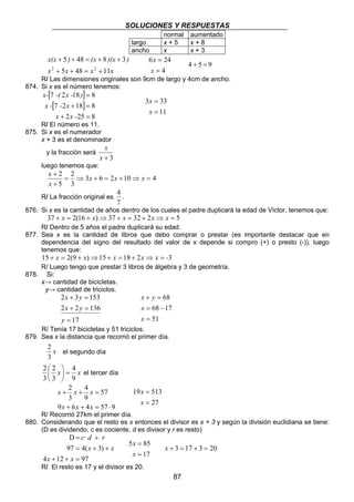 SOLUCIONES Y RESPUESTAS 
87 
x(x + 5 ) + 48 = (x + 8 )(x + 
3 
) 
2 + + = 2 + 
x 5 x 48 x 11 
x 
6 24 
= 
= 
x 
4 
x 
4 + 5 = 9 
R/ Las dimensiones originales son 9cm de largo y 4cm de ancho. 
874. Si x es el número tenemos: 
[ ] 
[ ] 
x- -( x - ) 
7 2 18 = 
8 
x - - x 
7 2 + 18 = 
8 
x x - 
2 25 8 
+ = 
3 33 
11 
= 
x 
= 
x 
R/ El número es 11. 
875. Si x es el numerador 
x + 3 es el denominador 
x 
y la fracción será 
x + 3 
luego tenemos que: 
2 = ⇒ + = + ⇒ = 
+ 
+ x x x 
x 
3 6 2 10 4 
2 
3 
5 
x 
R/ La fracción original es 
4 
. 
7 
876. Si x es la cantidad de años dentro de los cuales el padre duplicará la edad de Víctor, tenemos que: 
37 + x = 2(16 + x)⇒37 + x = 32 + 2x⇒ x = 5 
R/ Dentro de 5 años el padre duplicará su edad. 
877. Sea x es la cantidad de libros que debo comprar o prestar (es importante destacar que en 
dependencia del signo del resultado del valor de x depende si compro (+) o presto (-)), luego 
tenemos que: 
15 + x = 2(9 + x)⇒15 + x = 18 + 2x⇒ x = -3 
R/ Luego tengo que prestar 3 libros de álgebra y 3 de geometría. 
878. Si: 
x→ cantidad de bicicletas. 
y→ cantidad de triciclos. 
x y 
2 + 3 = 
153 
2 + 2 = 
136 
17 
= 
y 
x y 
x y 
+ = 
68 17 
= − 
51 
68 
= 
x 
x 
R/ Tenía 17 bicicletas y 51 triciclos. 
879. Sea x la distancia que recorrió el primer día. 
el segundo día 
4 
2 
2 =  
x x 
9 
2 
3 
3 
 
 
 
el tercer día 
57 
4 
x x x 
+ + = 
9 
x x x 
2 
3 
9 + 6 + 4 = 57 ⋅ 
9 
19 513 
27 
= 
x 
= 
x 
R/ Recorrió 27km el primer día. 
880. Considerando que el resto es x entonces el divisor es x + 3 y según la división euclidiana se tiene: 
(D es dividendo, c es cociente, d es divisor y r es resto) 
D 
c· d r 
= + 
97 4( 3) 
= + + 
x x 
4 + 12 + = 
97 
x x 
5 85 
17 
= 
x 
= 
x 
x + 3 = 17 + 3 = 20 
R/ El resto es 17 y el divisor es 20. 
normal aumentado 
largo x + 5 x + 8 
ancho x x + 3 
x 
3 
 