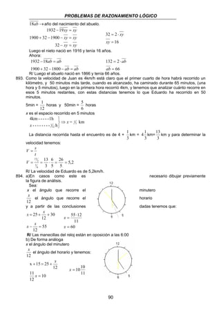 PROBLEMAS DE RAZONAMIENTO LÓGICO 
32 2 
= ⋅ 
xy 
132 2 
90 
18ab →año del nacimiento del abuelo. 
xy xy 
1932 19 
− = 
xy xy 
1900 32 1900 
+ − − = 
xy xy 
− = 
32 
16 
= 
xy 
Luego el nieto nació en 1916 y tenía 16 años. 
Ahora: 
ab ab 
ab ab 
1932 18 
− = 
1900 32 1800 
+ − − = 
= ⋅ 
66 
= 
ab 
ab 
R/ Luego el abuelo nació en 1866 y tenía 66 años. 
893. Como la velocidad de Juan es 4km/h está claro que el primer cuarto de hora habrá recorrido un 
kilómetro, y 50 minutos más tarde, cuando es alcanzado, ha caminado durante 65 minutos, (una 
hora y 5 minutos), luego en la primera hora recorrió 4km, y tenemos que analizar cuánto recorre en 
esos 5 minutos restantes, con estas distancias tenemos lo que Eduardo ha recorrido en 50 
minutos. 
1 
5min = 
horas y 50min = 
12 
5 
horas 
6 
x es el espacio recorrido en 5 minutos 
= km 
4km - - - - -1h 
- - - - - - - - h 
3 
1 
1 
12 
x 
x 
⇒ 
   
La distancia recorrida hasta el encuentro es de 4 + 
1 
km = 
3 
4 1 km= 
3 
13 
km y para determinar la 
3 
velocidad tenemos: 
V = s 
t 
5,2 
26 
5 
6 
5 
13 
3 
6 
5 
3 
13 
V = = ⋅ = = 
R/ La velocidad de Eduardo es de 5,2km/h. 
894. a)En casos como este es necesario dibujar previamente 
la figura de análisis. 
Sea: 
x el ángulo que recorre el minutero 
x 
el ángulo que recorre el horario 
12 
y a partir de las conclusiones dadas tenemos que: 
x x 
= + + 
55 
x x 
12 
30 
12 
25 
− = 
55 12 
11 
60 
= 
⋅ 
x 
= 
x 
R/ Las manecillas del reloj están en oposición a las 6:00 
b) De forma análoga 
x el ángulo del minutero 
x 
el ángulo del horario y tenemos: 
12 
+ = + 
10 
11 
12 
12 
x 15 25 
= 
x 
x 
x = 1010 
11 
 