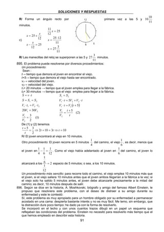 SOLUCIONES Y RESPUESTAS 
R/ Forma un ángulo recto por primera vez a las 5 y 
S = 
S 
V ⋅ t = V + V ⋅ 
t 
1 − = . Como el viejo había adelantado al joven en 
1 
= espacio de 5 minutos; o sea, a los 10 minutos. 
91 
1010 
11 
minutos. 
c) 
x x 
25 
= + 
x x 
12 
12 
25 
− = 
25 
25 12 
11 
27 3 
11 
11 
12 
= 
⋅ 
= 
= 
x 
x 
x 
R/ Las manecillas del reloj se superponen a las 5 y 
27 3 minutos. 
11 
895. El problema puede resolverse por diversos procedimientos: 
Un procedimiento: 
Sean : 
t→ tiempo que demora el joven en encontrar el viejo. 
t+5→ tiempo que demora el viejo hasta ser encontrado. 
v1→ velocidad del joven. 
v2→ velocidad del viejo. 
t1= 20 minutos → tiempo que el joven emplea para llegar a la fábrica. 
t2= 30 minutos → tiempo que el viejo emplea para llegar a la fábrica. 
S = v ⋅ 
t 
S = S = 
S 
1 2 
V ⋅ t = V ⋅ 
t 
1 1 2 2 
(1) 
20 30 
3 
2 
V 
1 
2 
1 2 
= 
= 
V 
V V 
1 2 
1 2 2 
( 5 
) 
5 (2) 
5 
V t V t 
⋅ = + 
1 2 
V 
1 
2 
t 
t 
V 
+ 
= 
De (1) y (2) tenemos 
5 = 3 ⇒ + = ⇒ = 
+ t t t 
t 
2 10 3 10 
2 
t 
R/ El joven encontrará al viejo en 10 minutos. 
Otro procedimiento: El joven recorre en 5 minutos 
1 
del camino, el viejo 
4 
1 
, es decir, menos que 
6 
el joven en 
1 
12 
1 
6 
4 
1 
del camino, el joven lo 
6 
6 
alcanzará a los 2 
1 
12 
Un procedimiento más sencillo: para recorre todo el camino, el viejo emplea 10 minutos más que 
el joven, si el viejo saliera 10 minutos antes que el joven ambos llegarían a la fábrica a la vez; si 
el viejo solo ha salido 5 minutos antes, el joven debe alcanzarle precisamente a la mitad del 
camino; es decir, 10 minutos después de salir. 
896. Según se dice en la historia, A. Moshkovski, biógrafo y amigo del famoso Albert Einstein, le 
propuso que resolviera este problema, con el deseo de distraer a su amigo durante su 
enfermedad y este le contestó: 
Sí, este problema es muy apropiado para un hombre obligado por su enfermedad a permanecer 
acostado en una cama: despierta bastante interés y no es muy fácil. Me temo, sin embargo, que 
la distracción dure poco tiempo: he dado ya con la forma de resolverlo. 
Se incorporó en el lecho y con unos cuantos trazos dibujó en un papel un esquema que 
reflejaban las condiciones del problema. Einstein no necesitó para resolverlo más tiempo que el 
que hemos empleado en describir esta historia. 
 