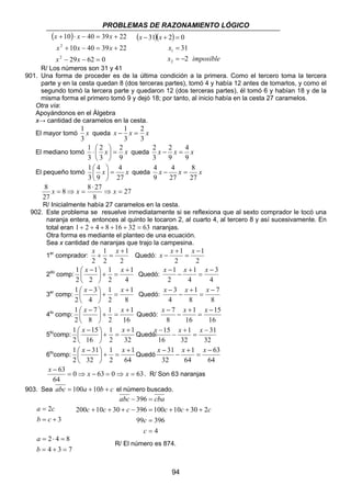 PROBLEMAS DE RAZONAMIENTO LÓGICO 
− + = 
1 
= − 
4 
2 − 2 
= 
⋅  queda x x x 
4 − 4 
= 
x − x x 
x − x x 
x − x x 
x − x x 
x − x x 
15 1 
− 
x − x x 
31 
31 − 
abc − = 
cba 
c c c c c c 
200 + 10 + 30 + − 396 = 100 + 10 + 30 + 
2 
94 
( ) 
x x x 
10 40 39 22 
+ ⋅ − = + 
2 
− − = 
x x x 
10 40 39 22 
29 62 0 
2 
+ − = + 
x x 
( )( ) 
x 
31 
x imposible 
x x 
2 
31 2 0 
2 
= 
R/ Los números son 31 y 41 
901. Una forma de proceder es de la última condición a la primera. Como el tercero toma la tercera 
parte y en la cesta quedan 8 (dos terceras partes), tomó 4 y había 12 antes de tomarlos, y como el 
segundo tomó la tercera parte y quedaron 12 (dos terceras partes), él tomó 6 y habían 18 y de la 
misma forma el primero tomó 9 y dejó 18; por tanto, al inicio había en la cesta 27 caramelos. 
Otra vía: 
Apoyándonos en el Álgebra 
x→ cantidad de caramelos en la cesta. 
1 
El mayor tomó x 
3 
2 
− 1 = 
queda x x x 
3 
3 
2 
 
1 2 
= El mediano tomó x x 
9 
3 
3 
 
 
9 
9 
3 
4 
1  
4 
= 3 
 
El pequeño tomó x x 
27 
9 
 
 
8 
queda x x x 
27 
27 
9 
27 
8 ⇒ = 
8 8 27 
8 
27 
⋅ 
x = ⇒ x = x 
R/ Inicialmente había 27 caramelos en la cesta. 
902. Este problema se resuelve inmediatamente si se reflexiona que al sexto comprador le tocó una 
naranja entera, entonces al quinto le tocaron 2, al cuarto 4, al tercero 8 y así sucesivamente. En 
total eran 1+ 2 + 4 + 8 +16 + 32 = 63 naranjas. 
Otra forma es mediante el planteo de una ecuación. 
Sea x cantidad de naranjas que trajo la campesina. 
1er comprador: 
2 
1 
1 
2 
2 
+ 
x + = x 
Quedó: 
2 
1 
2 
1 − 
= 
+ 
2do comp: 
 x − x 
1 + 
4 
1 
1 
2 
2 
1 
2 
 
= +  
 
Quedó: 
4 
3 
4 
1 
2 
1 − 
= 
+ 
− 
3er comp: 
 x − x 
1 + 
8 
1 
1 
2 
4 
3 
2 
 
= +  
 
Quedó: 
8 
7 
8 
1 
4 
3 − 
= 
+ 
− 
4to comp: 
 x − x 
1 + 
16 
1 
1 
2 
8 
7 
2 
 
= +  
 
Quedó: 
15 
16 
16 
1 
8 
7 − 
= 
+ 
− 
5tocomp: 
1 
 x − x 
1 + 
32 
1 
2 
15 
16 
2 
 
= +  
 
Quedó: 
6tocomp: 
1 
 x − x 
1 + 
64 
1 
2 
31 
32 
2 
 
= +  
 
Quedó 
63 
64 
1 
64 
32 
= 
+ 
− 
− x x x 
63 = ⇒ − = ⇒ = 
0 63 0 63 
64 
. R/ Son 63 naranjas 
903. Sea abc = 100a +10b + c el número buscado. 
3 
a c 
2 
= + 
= 
b c 
c 
99 396 
4 
396 
= 
= 
c 
2 4 8 
= + = 
= ⋅ = 
b 
4 3 7 
a 
R/ El número es 874. 
32 
32 
16 
= 
+ 
− 
 