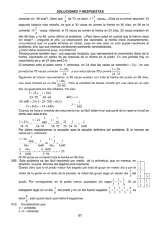 SOLUCIONES Y RESPUESTAS 
1 
de 70, es decir, 
18 3 vacas. Además, si 70 vacas se comen la hierba en 24 días, 30 vacas emplean en 
1 
+ ⋅ 
+ y 
1 24 = 
= x ⇒ x = x 
R/ 20 vacas se comerán toda la hierba en 96 días. 
1 
del prado y en un día fueron segados 
8 
, esto quiere decir que había 8 segadores. 
97 
comerán en 96 días?. Claro que 
4 
17 1 vacas... ¡Este es el primer absurdo!. El 
2 
segundo todavía más extraño, es que si 30 vacas se comen la hierba en 60 días, en 96 se la 
comerán 
4 
ello 56 días, y no 60, como afirma el problema. -¿Pero tiene usted en cuenta que la hierva crece 
sin cesar? – preguntó el otro. La observación era razonable, la hierba crece incesantemente, 
circunstancia que no puede echarse en olvido, pues en ese caso no solo puede resolverse el 
problema, sino que sus mismas condiciones parecerán contradictorias. 
¿Cómo debe resolverse pues, el problema? 
Introduzcamos también aquí una segunda incógnita, que representará el crecimiento diario de la 
hierba, expresado en partes de las reservas de la misma en el prado. En una jornada hay un 
crecimiento de y; en 24 días será 24y . 
Si tomamos todo el pasto como 1, entonces, en 24 días las vacas se comerán1+ 24y , en una 
1+ 24y 
jornada las 70 vacas comerán 
24 
y una vaca (de las 70) comerá 
1 + 
24 
⋅ 
24 70 
. 
Siguiendo el mismo razonamiento: si 30 vacas acaban con toda la hierba del prado en 60 días, 
1 + 60 
y 
una vaca comerá en un día 
30 ⋅ 
60 
. Pero la cantidad de hierva comida por una vaca en un solo 
día es igual para los dos rebaños. Por eso: 
y 1 + 
60 
y 
30 60 
1 + 
24 
24 70 
⋅ 
= 
⋅ 
( ) ( ) 
y y 
30 ⋅ 60 1 + 24 = 24 ⋅ 70 1 + 
60 
y y 
15 + 360 = 14 + 
840 
480 1 
480 
= 
y 
= 
y 
Cuando se haya y (medida de crecimiento) es ya fácil determinar qué parte de la reserva inicial se 
come una vaca al día. 
1 
1600 
1 
24 70 
21 
20 
1 1 
20 
24 70 
1 24 1 
480 
24 70 
24 70 
⋅ 
= ⋅ 
⋅ 
+ 
= 
⋅ 
= 
⋅ 
Por último establecemos la ecuación para la solución definitiva del problema. Si el número de 
vacas es x, entonces: 
1 
1600 
1 1 
96 
5 
1 
1600 
1 96 1 
96 
480 
= 
+ 
= ⇒ 
+ ⋅ 
x x 
20 
6 6 1600 
⇒ = 
5 96 
96 
1600 
5 
⋅ 
⋅ 
909. Este problema es tan fácil resolverlo por medio de la aritmética, que no merece, en 
absoluto, la pena servirse del álgebra para resolverlo. 
Queda claro que si el prado mayor fue segado por todo el grupo en medio día y por la 
mitad de la gente en el resto de la jornada, la mitad del grupo segó en medio día 
1 
del 
3 
prado. Por consiguiente, en el prado menor quedaban sin segar 
1 − = 1 
. Si un 
6 
1 
3 
2 
trabajador segó en un día 
6 
1 + + + = 4 
es 
3 
1 
3 
1 
3 
1 
3 
3 
decir 
6 
910. Considerando que: 
x→ unidades 
x -3→ decenas 
1 
3 
1 
3 
6 
1 
1 
3 
1 
3 
 