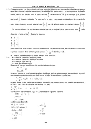 SOLUCIONES Y RESPUESTAS 
913. Expresemos con x el tiempo (en horas) que necesita el barco para recorrer la distancia que separa 
A de B en el agua tranquila (es decir con la velocidad del barco) y con y el tiempo que se desliza la 
balsa. Siendo así, en una hora el barco recorre 
1 
de esta distancia. Por esta razón, el barco, marchando impulsado por la corriente (a 
1 + 1 de AB , y hacia arriba (contra la corriente), 
1 
. De aquí el sistema: 
2 = 2 
y 
1 1 
21 
99 
1 
de la distancia AB , y la balsa (al igual que la 
x 
corriente) 
y 
favor de la corriente), en una hora recorre 
x y 
1 − 1 
x y 
. Por las condiciones del problema se deduce que hacia abajo el barco hace en una hora 
1 
de la 
5 
distancia y hacia arriba 
7 
 
  
 
  
 
1 1 1 
+ = 
5 
x y 
1 1 1 
− = 
7 
x y 
para solucionar este sistema no hace falta eliminar los denominadores, es suficiente con restar la 
segunda ecuación de la primera y nos queda: 
35 
de donde y = 35 . 
R/ Luego la balsa se desplaza desde A hasta B en 35 horas. 
914. x→ peso del contenido del pote grande. 
y→ peso del contenido del bote pequeño. 
z→ peso del pote grande. 
t→ peso del pote pequeño. 
De acuerdo con las condiciones del problema tenemos que: 
(1) 
2 
1 
   
x z 
+ = 
y + t 
= 
teniendo en cuenta que los pesos del contenido de ambos potes repletos se relacionan entre sí 
como sus propios volúmenes, es decir, como el cubo de sus alturas, resulta que: 
2,02 
12 
3 
= ≈ 
y 
9,5 
3 
x 
ó x = 2,02y (2) 
el peso de los potes vacíos se relacionan entre sí como se relacionan sus superficies completas, 
es decir como los cuadrados de sus alturas, por ello: 
1,6 
12 
2 
= ≈ 
t 
9,5 
2 
z 
ó z = 1,6t (3) 
Sustituyendo los valores de x y z en (1) tenemos es siguiente sistema: 
y t 
2,02 + 1,6 = 
2 (4) 
1 
y t 
+ = 
y t 
1 (5) 
= − 
sustituyendo (5) en (4) 
t t 
2,02(1 ) 1,6 2 
2,02 − 2,02 + 1,6 = 
2 
0,42 0,02 
− = − 
0,02 
0,05 
1 
21 
0,42 
≈ 
= 
− 
= 
− + = 
t 
t 
t 
t t 
= − 
20 
21 
0,95 
= 
≈ 
y 
y 
y 
 