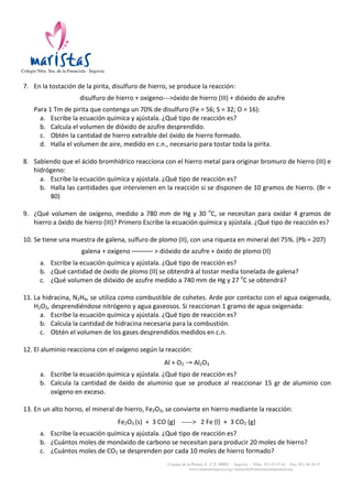 Colegio Ntra. Sra. de la Fuencisla · Segovia

	
  

7. En	
  la	
  tostación	
  de	
  la	
  pirita,	
  disulfuro	
  de	
  hierro,	
  se	
  produce	
  la	
  reacción:	
  	
  
	
  

disulfuro	
  de	
  hierro	
  +	
  oxígeno-­‐-­‐-­‐>óxido	
  de	
  hierro	
  (III)	
  +	
  dióxido	
  de	
  azufre	
  
	
  

	
  

	
  
	
  

Para	
  1	
  Tm	
  de	
  pirita	
  que	
  contenga	
  un	
  70%	
  de	
  disulfuro	
  (Fe	
  =	
  56;	
  S	
  =	
  32;	
  O	
  =	
  16):	
  
a. Escribe	
  la	
  ecuación	
  química	
  y	
  ajústala.	
  ¿Qué	
  tipo	
  de	
  reacción	
  es?	
  
b. Calcula	
  el	
  volumen	
  de	
  dióxido	
  de	
  azufre	
  desprendido.	
  
c. Obtén	
  la	
  cantidad	
  de	
  hierro	
  extraíble	
  del	
  óxido	
  de	
  hierro	
  formado.	
  
d. Halla	
  el	
  volumen	
  de	
  aire,	
  medido	
  en	
  c.n.,	
  necesario	
  para	
  tostar	
  toda	
  la	
  pirita.	
  	
  
8. Sabiendo	
  que	
  el	
  ácido	
  bromhídrico	
  reacciona	
  con	
  el	
  hierro	
  metal	
  para	
  originar	
  bromuro	
  de	
  hierro	
  (III)	
  e	
  
hidrógeno:	
  
a. Escribe	
  la	
  ecuación	
  química	
  y	
  ajústala.	
  ¿Qué	
  tipo	
  de	
  reacción	
  es?	
  
b. Halla	
  las	
  cantidades	
  que	
  intervienen	
  en	
  la	
  reacción	
  si	
  se	
  disponen	
  de	
  10	
  gramos	
  de	
  hierro.	
  (Br	
  =	
  
80)	
  
9. ¿Qué	
   volumen	
   de	
   oxígeno,	
   medido	
   a	
   780	
   mm	
   de	
   Hg	
   y	
   30	
   oC,	
   se	
   necesitan	
   para	
   oxidar	
   4	
   gramos	
   de	
  
hierro	
  a	
  óxido	
  de	
  hierro	
  (III)?	
  Primero	
  Escribe	
  la	
  ecuación	
  química	
  y	
  ajústala.	
  ¿Qué	
  tipo	
  de	
  reacción	
  es?	
  
10. Se	
  tiene	
  una	
  muestra	
  de	
  galena,	
  sulfuro	
  de	
  plomo	
  (II),	
  con	
  una	
  riqueza	
  en	
  mineral	
  del	
  75%.	
  (Pb	
  =	
  207)	
  
	
  

galena	
  +	
  oxígeno	
  ––––––	
  >	
  dióxido	
  de	
  azufre	
  +	
  óxido	
  de	
  plomo	
  (II)	
  
	
  

	
  

	
  

a. Escribe	
  la	
  ecuación	
  química	
  y	
  ajústala.	
  ¿Qué	
  tipo	
  de	
  reacción	
  es?	
  
b. ¿Qué	
  cantidad	
  de	
  óxido	
  de	
  plomo	
  (II)	
  se	
  obtendrá	
  al	
  tostar	
  media	
  tonelada	
  de	
  galena?	
  
c. ¿Qué	
  volumen	
  de	
  dióxido	
  de	
  azufre	
  medido	
  a	
  740	
  mm	
  de	
  Hg	
  y	
  27	
  oC	
  se	
  obtendrá?	
  
11. La	
  hidracina,	
  N2H4,	
  se	
  utiliza	
  como	
  combustible	
  de	
  cohetes.	
  Arde	
  por	
  contacto	
  con	
  el	
  agua	
  oxigenada,	
  
H2O2,	
  desprendiéndose	
  nitrógeno	
  y	
  agua	
  gaseosos.	
  Si	
  reaccionan	
  1	
  gramo	
  de	
  agua	
  oxigenada:	
  
a. Escribe	
  la	
  ecuación	
  química	
  y	
  ajústala.	
  ¿Qué	
  tipo	
  de	
  reacción	
  es?	
  
b. Calcula	
  la	
  cantidad	
  de	
  hidracina	
  necesaria	
  para	
  la	
  combustión.	
  
c. Obtén	
  el	
  volumen	
  de	
  los	
  gases	
  desprendidos	
  medidos	
  en	
  c.n.	
  
12. El	
  aluminio	
  reacciona	
  con	
  el	
  oxígeno	
  según	
  la	
  reacción:	
  
	
  

Al	
  +	
  O2	
  →	
  Al2O3	
  
	
  

	
  

a. Escribe	
  la	
  ecuación	
  química	
  y	
  ajústala.	
  ¿Qué	
  tipo	
  de	
  reacción	
  es?	
  
b. Calcula	
   la	
   cantidad	
   de	
   óxido	
   de	
   aluminio	
   que	
   se	
   produce	
   al	
   reaccionar	
   15	
   gr	
   de	
   aluminio	
   con	
  
oxígeno	
  en	
  exceso.	
  
13. En	
  un	
  alto	
  horno,	
  el	
  mineral	
  de	
  hierro,	
  Fe2O3,	
  se	
  convierte	
  en	
  hierro	
  mediante	
  la	
  reacción:	
  
	
  	
  	
  	
  	
  	
  	
  	
  	
  	
  	
  	
  	
  	
  	
  	
  	
  	
  	
  	
  	
  	
  	
  	
  	
  	
  	
  	
  	
  	
  
Fe2O3	
  (s)	
  	
  +	
  	
  3	
  CO	
  (g)	
  	
  	
  	
  -­‐-­‐-­‐-­‐-­‐>	
  	
  	
  2	
  Fe	
  (l)	
  	
  +	
  	
  3	
  CO2	
  (g)	
  
	
  

	
  

a. Escribe	
  la	
  ecuación	
  química	
  y	
  ajústala.	
  ¿Qué	
  tipo	
  de	
  reacción	
  es?	
  
b. ¿Cuántos	
  moles	
  de	
  monóxido	
  de	
  carbono	
  se	
  necesitan	
  para	
  producir	
  20	
  moles	
  de	
  hierro?	
  
c. ¿Cuántos	
  moles	
  de	
  CO2	
  se	
  desprenden	
  por	
  cada	
  10	
  moles	
  de	
  hierro	
  formado?	
  
Camino de la Piedad, 8 - C.P. 40002 - Segovia - Tlfns. 921 43 67 61 - Fax: 921 44 34 47
www.maristassegovia.org | fuencisla@maristascompostela.org

 