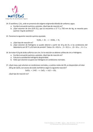 Colegio Ntra. Sra. de la Fuencisla · Segovia

	
  

14. El	
  acetileno,	
  C2H2,	
  arde	
  en	
  presencia	
  de	
  oxígeno	
  originando	
  dióxido	
  de	
  carbono	
  y	
  agua.	
  
a. Escribe	
  la	
  ecuación	
  química	
  y	
  ajústala.	
  ¿Qué	
  tipo	
  de	
  reacción	
  es?	
  
b. ¿Qué	
   volumen	
   de	
   aire	
   (21%	
   O2),	
   que	
   se	
   encuentra	
   a	
   17	
   °C	
   y	
   750	
   mm	
   de	
   Hg,	
   se	
   necesita	
   para	
  
quemar	
  2	
  kg	
  de	
  acetileno?	
  

	
  

15. Tenemos	
  la	
  siguiente	
  reacción	
  química	
  ajustada:	
  
	
  

H2SO4	
  	
  +	
  	
  Zn	
  	
  -­‐-­‐-­‐>	
  	
  	
  ZnSO4	
  	
  +	
  	
  H2	
  
a. ¿Qué	
  tipo	
  de	
  reacción	
  es?	
  
b. ¿Qué	
   volumen	
   de	
   hidrógeno	
   se	
   puede	
   obtener	
   a	
   partir	
   de	
   10	
   g	
   de	
   Zn,	
   si	
   las	
   condiciones	
   del	
  
laboratorio	
  son	
  20	
  °C	
  y	
  0,9	
  atm	
  de	
  presión?	
  	
  Datos:	
  Zn	
  =	
  65,4	
  u.	
  	
  ;	
  S	
  =	
  32,1	
  u.	
  	
  ;	
  O	
  =	
  16	
  u.	
  	
  ;	
  H	
  =	
  1	
  u.	
  

	
  

16. Se	
  tratan	
  4,9	
  g	
  de	
  ácido	
  sulfúrico	
  con	
  cinc.	
  En	
  la	
  reacción	
  se	
  obtiene	
  sulfato	
  de	
  cinc	
  e	
  hidrógeno.	
  
a. Escribe	
  la	
  ecuación	
  química	
  y	
  ajústala.	
  ¿Qué	
  tipo	
  de	
  reacción	
  es?	
  
a. Calcula	
  la	
  cantidad	
  de	
  hidrógeno	
  desprendido.	
  
b. Halla	
  qué	
  volumen	
  ocupará	
  ese	
  hidrógeno	
  en	
  condiciones	
  normales.	
  

	
  

17. ¿Qué	
  masa,	
  qué	
  volumen	
  en	
  condiciones	
  normales,	
  y	
  cuántos	
  moles	
  de	
  CO2	
  se	
  desprenden	
  al	
  tratar	
  
205	
  g	
  de	
  CaCO3	
  con	
  exceso	
  de	
  ácido	
  clorhídrico	
  según	
  la	
  siguiente	
  reacción?	
  
	
  	
  	
  	
  	
  	
  	
  	
  	
  	
  	
  	
  	
  	
  	
  	
  	
  	
  	
  	
  	
  	
  	
  	
  	
  	
  	
  	
  	
  	
  	
  	
  	
  CaCO3	
  	
  +	
  	
  2	
  HCl	
  	
  -­‐-­‐-­‐>	
  	
  CaCl2	
  	
  +	
  	
  H2O	
  	
  +	
  	
  CO2	
  	
  
	
  

¿Qué	
  tipo	
  de	
  reacción	
  es?	
  
	
  

Camino de la Piedad, 8 - C.P. 40002 - Segovia - Tlfns. 921 43 67 61 - Fax: 921 44 34 47
www.maristassegovia.org | fuencisla@maristascompostela.org

 