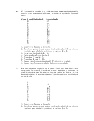 4. Un comerciante al menudeo lleva a cabo un estudio para determinar la relación
entre los gastos semanales de publicidad y las ventas. Se registran los siguientes
datos:
Costos de publicidad (miles $) Ventas (miles $)
40 385
20 400
25 395
20 365
30 475
50 440
40 490
20 420
50 560
40 525
25 480
50 510
1. Construya un diagrama de dispersión.
2. Suponiendo que existe una relación lineal, utilice el método de mínimos
cuadrados para calcular los coeficientes de regresión βo y β1.
3. Interprete el significado de βo y β1.
4. Estime una línea de regresión lineal.
5. Pronostique Y para X = 29.
6. Pronostique X para Y = 400.
7. Calcule el coeficiente de determinación R2
, interprete su resultado.
8. Calcule el coeficiente de correlación R, interprete su resultado.
5. Las materias primas empleadas en la producción de una fibra sintética son
almacenadas en un lugar en donde no se tiene control de la humedad. La
siguiente tabla refleja en porcentajes la humedad relativa del almacén (X) y la
humedad observada en las materias primas (Y) durante un estudio que tubo lugar
durante 12 días.
X Y
41 1,6
53 13,6
59 19,6
65 25,6
71 31,6
78 33,2
50 14,7
65 21,2
74 28,3
1. Construya un diagrama de dispersión.
2. Suponiendo que existe una relación lineal, utilice el método de mínimos
cuadrados para calcular los coeficientes de regresión βo y β1.
 