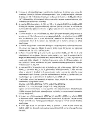 1. El nitrato de calcio de obtiene por reacción entre el carbonato de calcio y ácido nítrico. En
la reacción también se obtienen dióxido de carbono y agua. Se mezclan 15 g de carbonato
de calcio con 150 ml de ácido nítrico 1,523 M. Calcule: i) El volumen de CO2 obtenido en
CNTP. ii) La cantidad del reactivo en defecto que deberá agregar para que reaccione todo
el reactivo que se encuentra en exceso.
2. Se mezclan 300 ml de solución de AlCl3 con 150 ml de solución 0.385 M de Al2(SO4)3 y 300
ml de NaOH 0.876 M, generándose Al(OH)3 insoluble. Calcule: i) La masa de hidróxido de
aluminio obtenida; ii) La concentración en g/l de todos los iones presentes en la solución
resultante.
3. Se toman 2,30 ml de una solución de H2SO4 98,0 % p/p y densidad 1,84 g/ml y se llevan a
un volumen de 250,0 ml en un matraz con agua destilada. De esta solución se toman 10,00
ml y se neutralizan con 14,50 ml de KOH de concentración desconocida. Calcule la
concentración molar de la solución de hidróxido con el número correcto de cifras
significativas.
4. a) Formule los siguientes compuestos: hidrógeno sulfato de potasio, carbonato de cromo
(III), cloruro de magnesio, dióxido de azufre, ácido nítrico. b) Nombre los siguientes
compuestos: HF; K2S; Fe2O3; Cu(OH)2; H2SO3.
5. Se hacen reaccionar 40,6 g de una muestra que contiene CaCO3 con 250 ml de una
solución de HCl 16,0% p/v para dar como productos CaCl2, CO2 y agua. Se obtuvieron 4,55 l
del gas en CNPT siendo el rendimiento de la reacción del 80,0%. i) ¿Cuál era la pureza de la
muestra de CaCO3 utilizada? ii) ¿Cuál es el número de moles de HCl que quedaron sin
reaccionar? iii) Calcular la molaridad del gas si éste se disolvió en agua hasta un volumen
final de solución de 750,0 ml.
6. Se mezclan 250 ml de solución 0,551 M de BaCl2 con 400 ml de solución 2,46 % p/v de
Ba(NO3)2 y 150 ml de H2SO4 0,645 M, generándose BaSO4(s) insoluble. a) ¿Qué masa de
sólido se obtendrá? b) ¿Cuál es la concentración molar y normal de todos los iones
presentes en la solución final? c) ¿A qué volumen deberían diluirse 25,0 ml de la solución
resultante para que la concentración de protones fuera 0,0805 M?
7. En el trabajo práctico de laboratorio se pesó un objeto usando dos balanzas distintas,
obteniéndose los siguientes valores:
BALANZA 1: 20,7800 g; 20,7755 g; 20,7708 g; 20,7819 g; 20,7660 g.
BALANZA 2: 20,5710 g; 20,5705 g; 20,5708 g; 20,5709 g; 20,5700 g
Exprese correctamente el peso en cada caso. Si el valor aceptado del peso del objeto es de
20,8300 g indique, justificando adecuadamente, cuál de los instrumentos es el más exacto
y cuál el más preciso.
8. Se prepara una solución agregando 1,4567 g y 7,21 g de KOH a 100,0 ml de solución 0,034
M del mismo soluto. Luego se lleva a volumen en un matraz de 250,0 ml. Calcule la masa
de KOH contenida en el matraz y su concentración molar con el número correcto de cifras
significativas.
9. Al titulas 5,00 ml de una solución de HNO3 se gastaron 11,50 ml de una solución de
Ca(OH)2 1,53 % p/v. Calcule la molaridad de la solución de HNO3 con las cifras significativas
correctas.
 