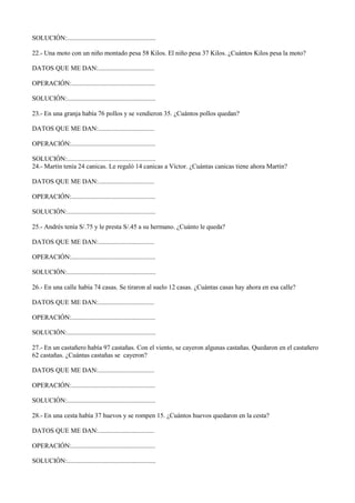 SOLUCIÓN:......................................................
22.- Una moto con un niño montado pesa 58 Kilos. El niño pesa 37 Kilos. ¿Cuántos Kilos pesa la moto?
DATOS QUE ME DAN:..................................
OPERACIÓN:...................................................
SOLUCIÓN:......................................................
23.- En una granja había 76 pollos y se vendieron 35. ¿Cuántos pollos quedan?
DATOS QUE ME DAN:..................................
OPERACIÓN:...................................................
SOLUCIÓN:......................................................
24.- Martín tenía 24 canicas. Le regaló 14 canicas a Víctor. ¿Cuántas canicas tiene ahora Martín?
DATOS QUE ME DAN:..................................
OPERACIÓN:...................................................
SOLUCIÓN:......................................................
25.- Andrés tenía S/.75 y le presta S/.45 a su hermano. ¿Cuánto le queda?
DATOS QUE ME DAN:..................................
OPERACIÓN:...................................................
SOLUCIÓN:......................................................
26.- En una calle había 74 casas. Se tiraron al suelo 12 casas. ¿Cuántas casas hay ahora en esa calle?
DATOS QUE ME DAN:..................................
OPERACIÓN:...................................................
SOLUCIÓN:......................................................
27.- En un castañero había 97 castañas. Con el viento, se cayeron algunas castañas. Quedaron en el castañero
62 castañas. ¿Cuántas castañas se cayeron?
DATOS QUE ME DAN:..................................
OPERACIÓN:...................................................
SOLUCIÓN:......................................................
28.- En una cesta había 37 huevos y se rompen 15. ¿Cuántos huevos quedaron en la cesta?
DATOS QUE ME DAN:..................................
OPERACIÓN:...................................................
SOLUCIÓN:......................................................
 