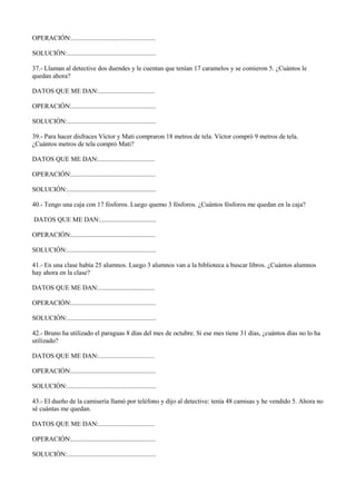 OPERACIÓN:...................................................
SOLUCIÓN:......................................................
37.- Llaman al detective dos duendes y le cuentan que tenían 17 caramelos y se comieron 5. ¿Cuántos le
quedan ahora?
DATOS QUE ME DAN:..................................
OPERACIÓN:...................................................
SOLUCIÓN:......................................................
39.- Para hacer disfraces Víctor y Mati compraron 18 metros de tela. Víctor compró 9 metros de tela.
¿Cuántos metros de tela compró Mati?
DATOS QUE ME DAN:..................................
OPERACIÓN:...................................................
SOLUCIÓN:......................................................
40.- Tengo una caja con 17 fósforos. Luego quemo 3 fósforos. ¿Cuántos fósforos me quedan en la caja?
DATOS QUE ME DAN:..................................
OPERACIÓN:...................................................
SOLUCIÓN:......................................................
41.- En una clase había 25 alumnos. Luego 3 alumnos van a la biblioteca a buscar libros. ¿Cuántos alumnos
hay ahora en la clase?
DATOS QUE ME DAN:..................................
OPERACIÓN:...................................................
SOLUCIÓN:......................................................
42.- Bruno ha utilizado el paraguas 8 días del mes de octubre. Si ese mes tiene 31 días, ¿cuántos días no lo ha
utilizado?
DATOS QUE ME DAN:..................................
OPERACIÓN:...................................................
SOLUCIÓN:......................................................
43.- El dueño de la camisería llamó por teléfono y dijo al detective: tenía 48 camisas y he vendido 5. Ahora no
sé cuántas me quedan.
DATOS QUE ME DAN:..................................
OPERACIÓN:...................................................
SOLUCIÓN:......................................................
 