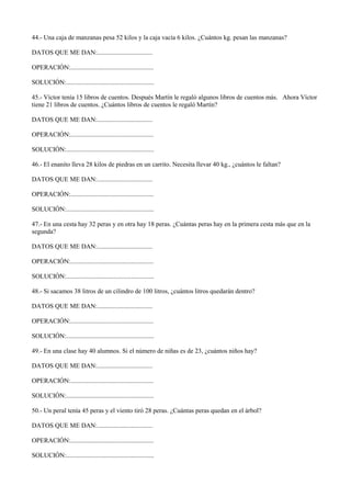 44.- Una caja de manzanas pesa 52 kilos y la caja vacía 6 kilos. ¿Cuántos kg. pesan las manzanas?
DATOS QUE ME DAN:..................................
OPERACIÓN:...................................................
SOLUCIÓN:......................................................
45.- Víctor tenía 15 libros de cuentos. Después Martín le regaló algunos libros de cuentos más. Ahora Víctor
tiene 21 libros de cuentos. ¿Cuántos libros de cuentos le regaló Martín?
DATOS QUE ME DAN:..................................
OPERACIÓN:...................................................
SOLUCIÓN:......................................................
46.- El enanito lleva 28 kilos de piedras en un carrito. Necesita llevar 40 kg., ¿cuántos le faltan?
DATOS QUE ME DAN:..................................
OPERACIÓN:...................................................
SOLUCIÓN:......................................................
47.- En una cesta hay 32 peras y en otra hay 18 peras. ¿Cuántas peras hay en la primera cesta más que en la
segunda?
DATOS QUE ME DAN:..................................
OPERACIÓN:...................................................
SOLUCIÓN:......................................................
48.- Si sacamos 38 litros de un cilindro de 100 litros, ¿cuántos litros quedarán dentro?
DATOS QUE ME DAN:..................................
OPERACIÓN:...................................................
SOLUCIÓN:......................................................
49.- En una clase hay 40 alumnos. Si el número de niñas es de 23, ¿cuántos niños hay?
DATOS QUE ME DAN:..................................
OPERACIÓN:...................................................
SOLUCIÓN:......................................................
50.- Un peral tenía 45 peras y el viento tiró 28 peras. ¿Cuántas peras quedan en el árbol?
DATOS QUE ME DAN:..................................
OPERACIÓN:...................................................
SOLUCIÓN:......................................................
 