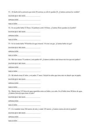 51.- Al dueño de la camisería que tenía 50 camisas ya sólo le quedan 24. ¿Cuántas camisas ha vendido?
DATOS QUE ME DAN:..................................
OPERACIÓN:...................................................
SOLUCIÓN:......................................................
52.- En un jardín había 52 flores. El jardinero cortó 18 flores. ¿Cuántas flores quedan en el jardín?
DATOS QUE ME DAN:..................................
OPERACIÓN:...................................................
SOLUCIÓN:......................................................
53.- En la tienda había 70 botellas de agua mineral. 36 eran con gas. ¿Cuántas había sin gas?
DATOS QUE ME DAN:..................................
OPERACIÓN:...................................................
SOLUCIÓN:......................................................
54.- Mis tíos tienen 75 corderos y mis padres 69. ¿Cuántos corderos más tienen mis tíos que mis padres?
DATOS QUE ME DAN:..................................
OPERACIÓN:...................................................
SOLUCIÓN:......................................................
55.- Mi abuelo tiene 65 años, y mi padre 37 anos. Calcula los años que tiene más mi abuelo que mi padre.
DATOS QUE ME DAN:..................................
OPERACIÓN:...................................................
SOLUCIÓN:......................................................
56.- Martín tiene 125 litros de agua repartidos entre un bidón y un cubo. En el bidón tiene 90 litros de agua.
¿Cuántos litros de agua tiene el cubo?
DATOS QUE ME DAN:..................................
OPERACIÓN:...................................................
SOLUCIÓN:......................................................
57.- Un vendedor tiene 260 metros de tela y vende 125 metros. ¿Cuántos metros de tela le quedan?
DATOS QUE ME DAN:..................................
OPERACIÓN:...................................................
SOLUCIÓN:......................................................
 