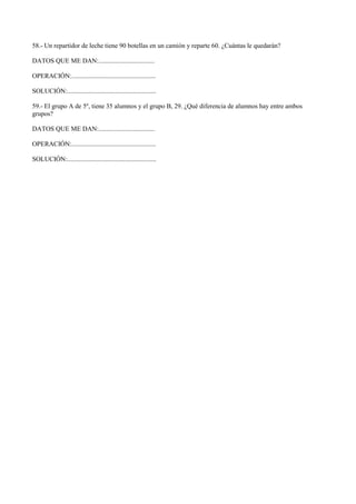 58.- Un repartidor de leche tiene 90 botellas en un camión y reparte 60. ¿Cuántas le quedarán?
DATOS QUE ME DAN:..................................
OPERACIÓN:...................................................
SOLUCIÓN:......................................................
59.- El grupo A de 5º, tiene 35 alumnos y el grupo B, 29. ¿Qué diferencia de alumnos hay entre ambos
grupos?
DATOS QUE ME DAN:..................................
OPERACIÓN:...................................................
SOLUCIÓN:......................................................
 