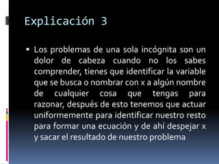 Explicación 3

 Los problemas de una sola incógnita son un
  dolor de cabeza cuando no los sabes
  comprender, tienes que identificar la variable
  que se busca o nombrar con x a algún nombre
  de cualquier cosa que tengas para
  razonar, después de esto tenemos que actuar
  uniformemente para identificar nuestro resto
  para formar una ecuación y de ahí despejar x
  y sacar el resultado de nuestro problema
 