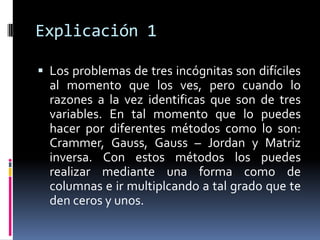 Explicación 1

 Los problemas de tres incógnitas son difíciles
  al momento que los ves, pero cuando lo
  razones a la vez identificas que son de tres
  variables. En tal momento que lo puedes
  hacer por diferentes métodos como lo son:
  Crammer, Gauss, Gauss – Jordan y Matriz
  inversa. Con estos métodos los puedes
  realizar mediante una forma como de
  columnas e ir multiplcando a tal grado que te
  den ceros y unos.
 