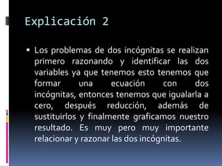 Explicación 2

 Los problemas de dos incógnitas se realizan
  primero razonando y identificar las dos
  variables ya que tenemos esto tenemos que
  formar       una     ecuación      con   dos
  incógnitas, entonces tenemos que igualarla a
  cero, después reducción, además de
  sustituirlos y finalmente graficamos nuestro
  resultado. Es muy pero muy importante
  relacionar y razonar las dos incógnitas.
 