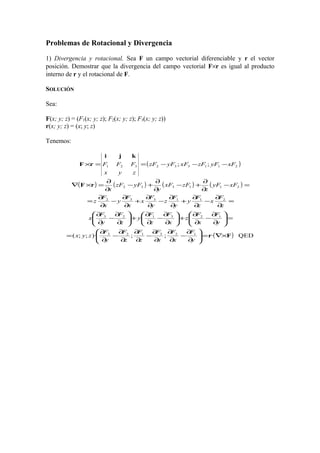 Problemas de Rotacional y Divergencia
1) Divergencia y rotacional. Sea F un campo vectorial diferenciable y r el vector
posición. Demostrar que la divergencia del campo vectorial F×r es igual al producto
interno de r y el rotacional de F.
SOLUCIÓN
Sea:
F(x; y; z) = (F1(x; y; z); F2(x; y; z); F3(x; y; z))
r(x; y; z) = (x; y; z)
Tenemos:
( )
( ) ( ) ( ) ( )
( ) QED·;;)·;;(
·
;;
123123
123123
211332
211332
211332321
Fr
rF
kji
rF
×∇=





∂
∂
−
∂
∂
∂
∂
−
∂
∂
∂
∂
−
∂
∂
=
=





∂
∂
−
∂
∂
+





∂
∂
−
∂
∂
+





∂
∂
−
∂
∂
=
∂
∂
−
∂
∂
+
∂
∂
−
∂
∂
+
∂
∂
−
∂
∂
=
=−
∂
∂
+−
∂
∂
+−
∂
∂
=×∇
−−−==×
y
F
x
F
x
F
z
F
z
F
y
F
zyx
y
F
x
F
z
x
F
z
F
y
z
F
y
F
x
z
F
x
z
F
y
y
F
z
y
F
x
x
F
y
x
F
z
xFyF
z
zFxF
y
yFzF
x
xFyFzFxFyFzF
zyx
FFF
 