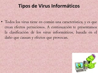 Tipos de Virus Informáticos

• Todos los virus tiene en común una característica, y es que
  crean efectos perniciosos. A continuación te presentamos
  la clasificación de los virus informáticos, basada en el
  daño que causan y efectos que provocan.
 