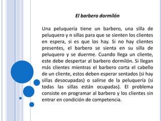 El barbero dormilónUna peluquería tiene un barbero, una silla de peluquero y n sillas para que se sienten los clientes en espera, si es que los hay. Si no hay clientes presentes, el barbero se sienta en su silla de peluquero y se duerme. Cuando llega un cliente, este debe despertar al barbero dormilón. Si llegan más clientes mientras el barbero corta el cabello de un cliente, estos deben esperar sentados (si hay sillas desocupadas) o salirse de la peluquería (si todas las sillas están ocupadas). El problema consiste en programar al barbero y los clientes sin entrar en condición de competencia.