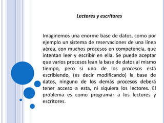 Lectores y escritoresImaginemos una enorme base de datos, como por ejemplo un sistema de reservaciones de una línea aérea, con muchos procesos en competencia, que intentan leer y escribir en ella. Se puede aceptar que varios procesos lean la base de datos al mismo tiempo, pero si uno de los procesos está escribiendo, (es decir modificando) la base de datos, ninguno de los demás procesos deberá tener acceso a esta, ni siquiera los lectores. El problema es como programar a los lectores y escritores.