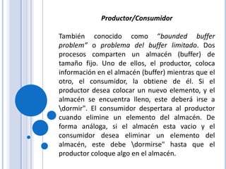 Productor/ConsumidorTambién conocido como “bounded buffer problem” o problema del buffer limitado. Dos procesos comparten un almacén (buffer) de tamaño fijo. Uno de ellos, el productor, coloca información en el almacén (buffer) mientras que el otro, el consumidor, la obtiene de él. Si el productor desea colocar un nuevo elemento, y el almacén se encuentra lleno, este deberá irse a \dormir". El consumidor despertara al productor cuando elimine un elemento del almacén. De forma análoga, si el almacén esta vacio y el consumidor desea eliminar un elemento del almacén, este debe \dormirse" hasta que el productor coloque algo en el almacén.