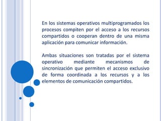 En los sistemas operativos multiprogramados los procesos compiten por el acceso a los recursos compartidos o cooperan dentro de una misma aplicación para comunicar información.Ambas situaciones son tratadas por el sistema operativo mediante mecanismos de sincronización que permiten el acceso exclusivo de forma coordinada a los recursos y a los elementos de comunicación compartidos.
