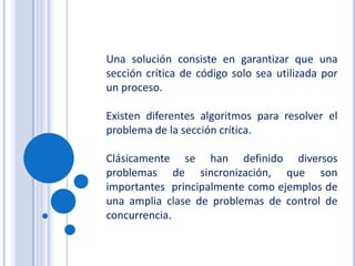 Una solución consiste en garantizar que una sección crítica de código solo sea utilizada por un proceso.Existen diferentes algoritmos para resolver el problema de la sección crítica.Clásicamente se han definido diversos problemas de sincronización, que son importantes  principalmente como ejemplos de una amplia clase de problemas de control de concurrencia.