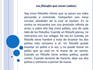 Los filósofos que cenan (sabios)Hay cinco filósofos chinos que se pasan sus vidas pensando y comiendo. Comparten una mesa circular, alrededor de la cual se sientan. En su centro se encuentra con una provisión infinita de arroz, y sobre ella hay cinco palitos, uno de cada lado de los filósofos. Cuando un filósofo piensa, no interactúa con sus colegas. De vez en cuando, un filósofo tiene hambre y trata de levantar los dos palitos más cercanos a él. Un filosofo puede levantar un palito a la vez, y no puede tomar un palito que ya está en la mano de un vecino. Cuando un filósofo tiene ambos palitos, puede comer. Cuando termino de hacerlo, deja sus dos palitos y comienza a pensar de nuevo.